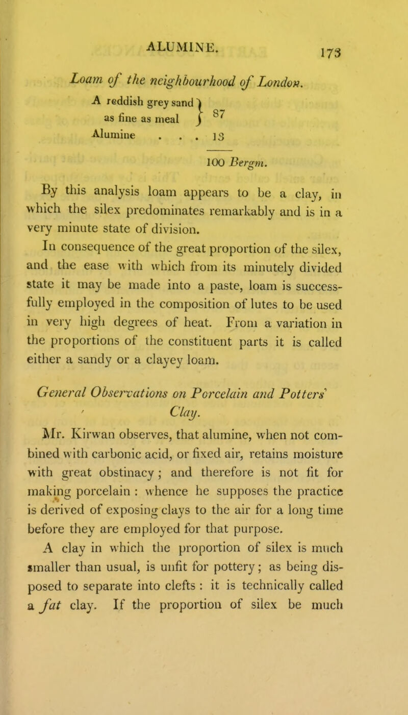173 Loam of the neighbourhood of London, A reddish grey sand ) as fine as meal J Alumine . . . IS 100 Bergm. By this analysis loam appeal's to be a clay, in which the silex predominates remarkably and is in a very minute state of division. In consequence of the great proportion of the silex, and the ease with which from its minutely divided state it may be made into a paste, loam is success- fully employed in the composition of lutes to be used in very high degrees of heat. From a variation in the proportions of the constituent parts it is called either a sandy or a clayey loam. General Obsei^vations on Porcelain and Potters Clay. IMr. Kirwan observes, that alumine, when not com- bined with carbonic acid, or fixed air, retains moisture w ith great obstinacy; and therefore is not lit for making porcelain : whence he supposes the practice is derived of exposing clays to the air for a long time before they are employed for that purpose. A clay in which the proportion of silex is much smaller than usual, is unfit for pottery; as being dis- posed to separate into clefts : it is technically called a fat clay. If the proportion of silex be much