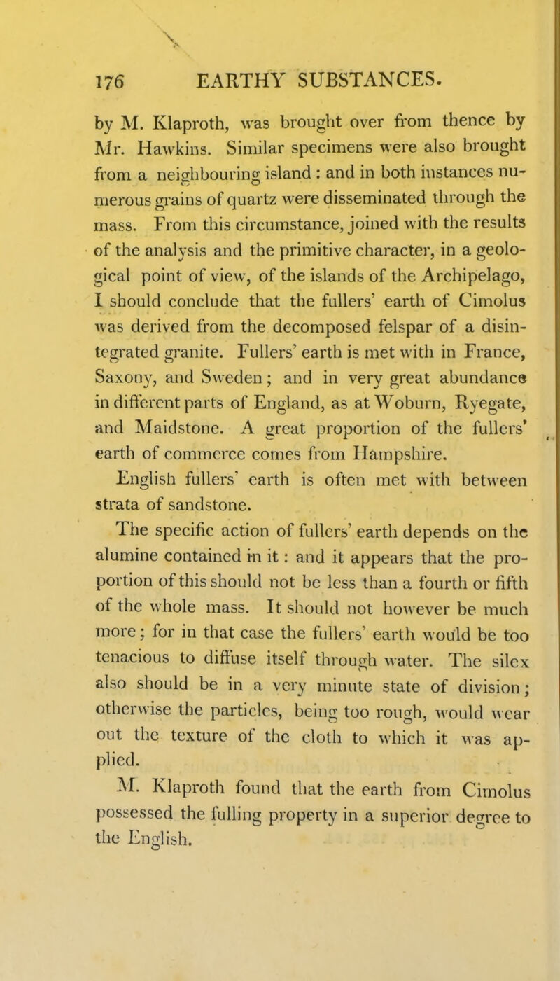 \ 176 EARTHY SUBSTANCES. by M. Klaproth, was brought over from thence by Mr. Hawkins. Similar specimens were also brought from a neighbouring island : and in both instances nu- merous grains of quartz were disseminated through the mass. From this circumstance, joined with the results of the analysis and the primitive character, in a geolo- gical point of view, of the islands of the Archipelago, I should conclude that the fullers' earth of Cimolus was derived from the decomposed felspar of a disin- tegrated granite. Fullers' earth is met with in France, Saxony, and Sweden; and in very great abundance in different parts of England, as at Woburn, Ryegate, and Maidstone. A great proportion of the fullers' earth of commerce comes from Hampshire. English fullers' earth is often met with between strata of sandstone. The specific action of fullers' earth depends on the alumine contained in it: and it appears that the pro- portion of this should not be less than a fourth or fifth of the whole mass. It should not however be much more; for in that case the fullers' earth would be too tenacious to diffuse itself through water. The silex also should be in a very minute state of division; otherwise the particles, being too rough, would wear out the texture of the cloth to which it was ap- plied. M. Klaproth found that the earth from Cimolus possessed the fulling property in a superior degree to the English.