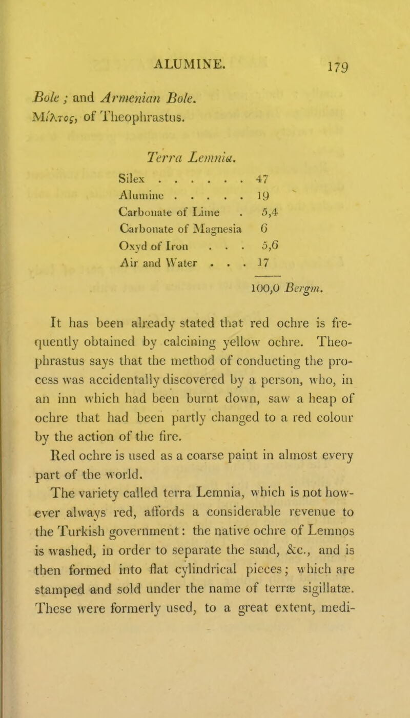 Bole ; and Armenian Bok. MlKiog, of Theophrastus. Terra Lemniu. Silex 47 Aluniiiie 19 Carbonate of Lime . 5,4 Carbonate of Magnesia G Oxyd of Iron . . . 5,G A'w and Water ... 17 100,0 Bcrgm. It has been already stated that red ochre is fre- quently obtained by calcining yellow ochre. Theo- phrastus says that the method of conducting the pro- cess was accidentally discovered by a person, who, in an inn which had been burnt down, saw a heap of ochre that had been partly changed to a red colour by the action of the fire. Red ochre is used as a coarse paint in almost every part of the world. The variety called terra Lemnia, v\hich is not how- ever always red, atibrds a considerable revenue to the Turkish government: the native ochre of Lemnos is washed, in order to separate the sand, &c., and is then formed into flat cylindrical pieces; which are stamped and sold under the name of terras sigillatns. These were formerly used, to a great extent, medi-