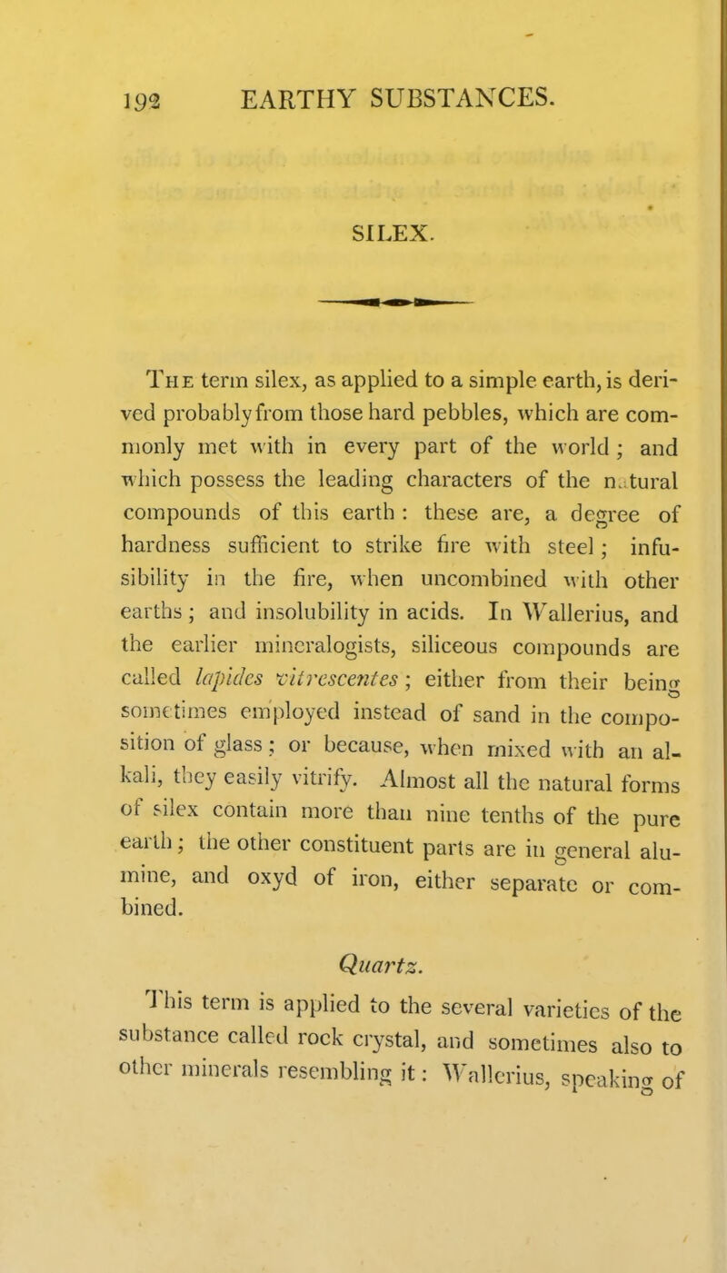 SILEX. The term silex, as applied to a simple earth, is deri- ved probablyfrom those hard pebbles, which are com- monly met with in every part of the world ; and which possess the leading characters of the n. tural compounds of this earth : these are, a degree of hardness sufficient to strike hre with steel; infu- sibility in the fire, when uncombined with other earths ; and insolubility in acids. In Wallerius, and the earlier mineralogists, sihceous compounds are called lopides f itrcscentes; either from their heiiw some times employed instead of sand in the compo- sition of glass; or because, when mixed with an al- kali, tbcy easily vitrify. Almost all the natural forms of silex contain more than nine tenths of the pure earth; the other constituent parts are in general alu- mine, and oxyd of iron, either separate or com- bined. Quartz. This term is applied to the several varieties of the substance called rock crystal, and sometimes also to other minerals resembling it: M'allcrius, speakincr of