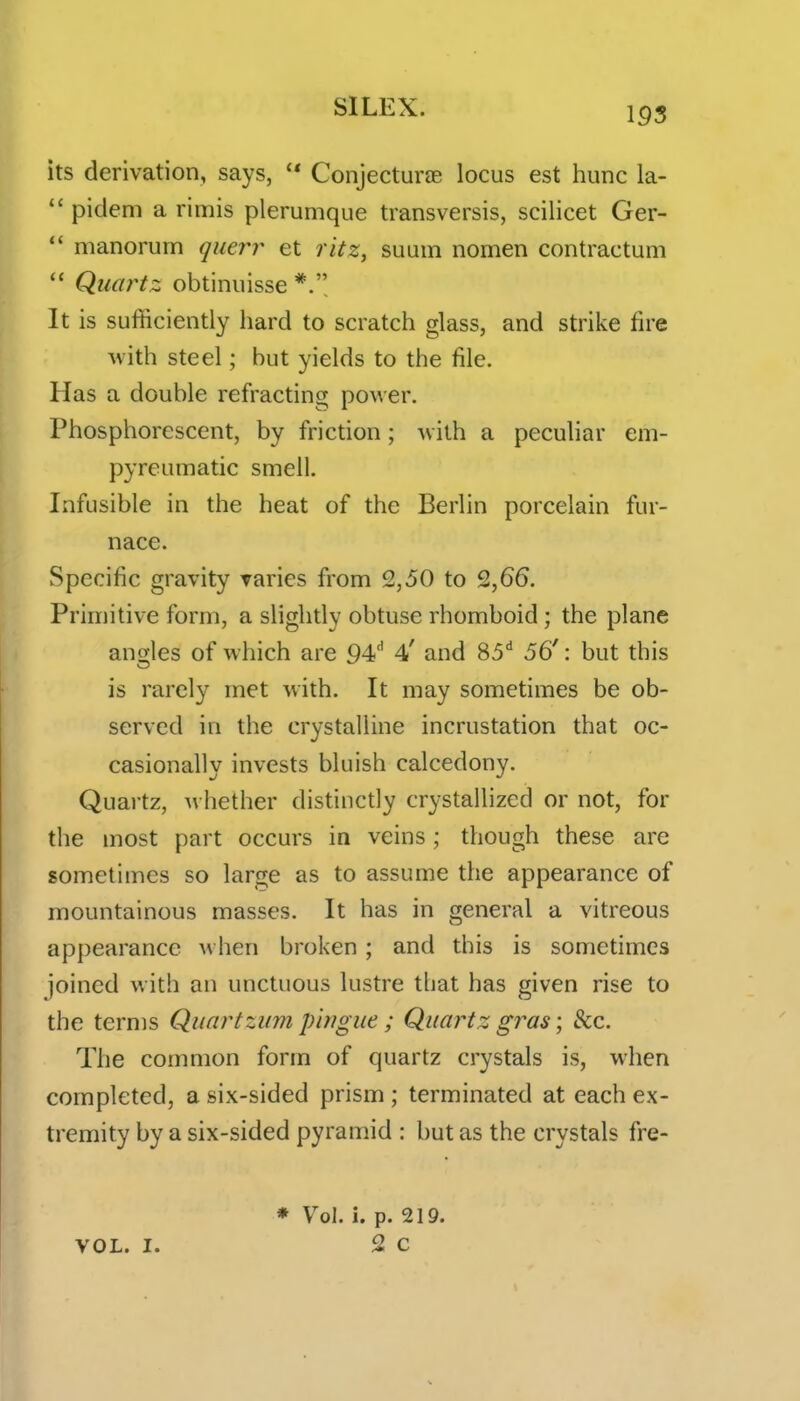 its derivation, says,  Conjecturae locus est hunc la-  pidem a rimis plerumque transversis, scilicet Ger-  manorum querr et ritz, suum nomen contractum Quartz obtiniiisse It is sufficiently hard to scratch glass, and strike fire with steel; hut yields to the file. Has a double refracting power. Phosphorescent, by friction; with a peculiar em- pyreumatic smell. Infusible in the heat of the Berlin porcelain fur- nace. Specific gravity Taries from 2,50 to 2,66. Primitive form, a slightly obtuse rhomboid; the plane angles of which are 94'' 4' and 85'' 56': but this is rarely met with. It may sometimes be ob- served in the crystalline incrustation that oc- casionally invests bluish calcedony. Quartz, whether distinctly crystallized or not, for the most part occurs in veins ; though these are sometimes so large as to assume the appearance of mountainous masses. It has in general a vitreous appearance when broken; and this is sometimes joined with an unctuous lustre that has given rise to the terms Quartziim pirigue; Quartz gras; &c. The common form of quartz crystals is, when completed, a six-sided prism ; terminated at each ex- tremity by a six-sided pyramid : but as the crystals fre- VOL. I. * Vol. i. p. 219. 2 c