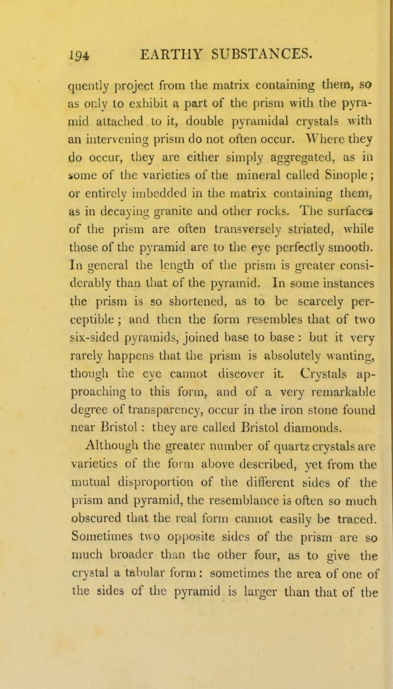 quently project from the matrix containing them, so as only to exhibit a part of the prism with the pyra- mid attached to it, double pyramidal crystals with an intervening prism do not often occur. Where they do occur, they are either simply aggregated, as in some of the varieties of the mineral called Sinople; or entirely imbedded in the matrix containing them, as in decaying granite and other rocks. The surfaces of the prism are often transversely striated, w4iile those of the pyramid are to the eye perfectly smooth. In general the length of the prism is greater consi- derably than that of the pyramid. In some instances the prism is so shortened, as to be scarcely per- ceptible ; and then the form resembles that of two six-sided pyramids, joined base to base : but it very rarely happens that the prism is absolutely wanting, though the eye cannot discover it. Crystals ap- proaching to this form, and of a very remarkable degree of transparency, occur in the iron stone found near Bristol: they are called Bristol diamonds. Although the greater number of quartz crystals are varieties of the form above described, yet from the mutual disproportion of the different sides of the prism and pyramid, the resemblance is often so much obscured that the real form cannot easily be traced. Sometimes two opposite sides of the prism are so much broader than the other four, as to sive the crystal a tabular form: sometimes the area of one of the sides of the pyramid is larger than that of the