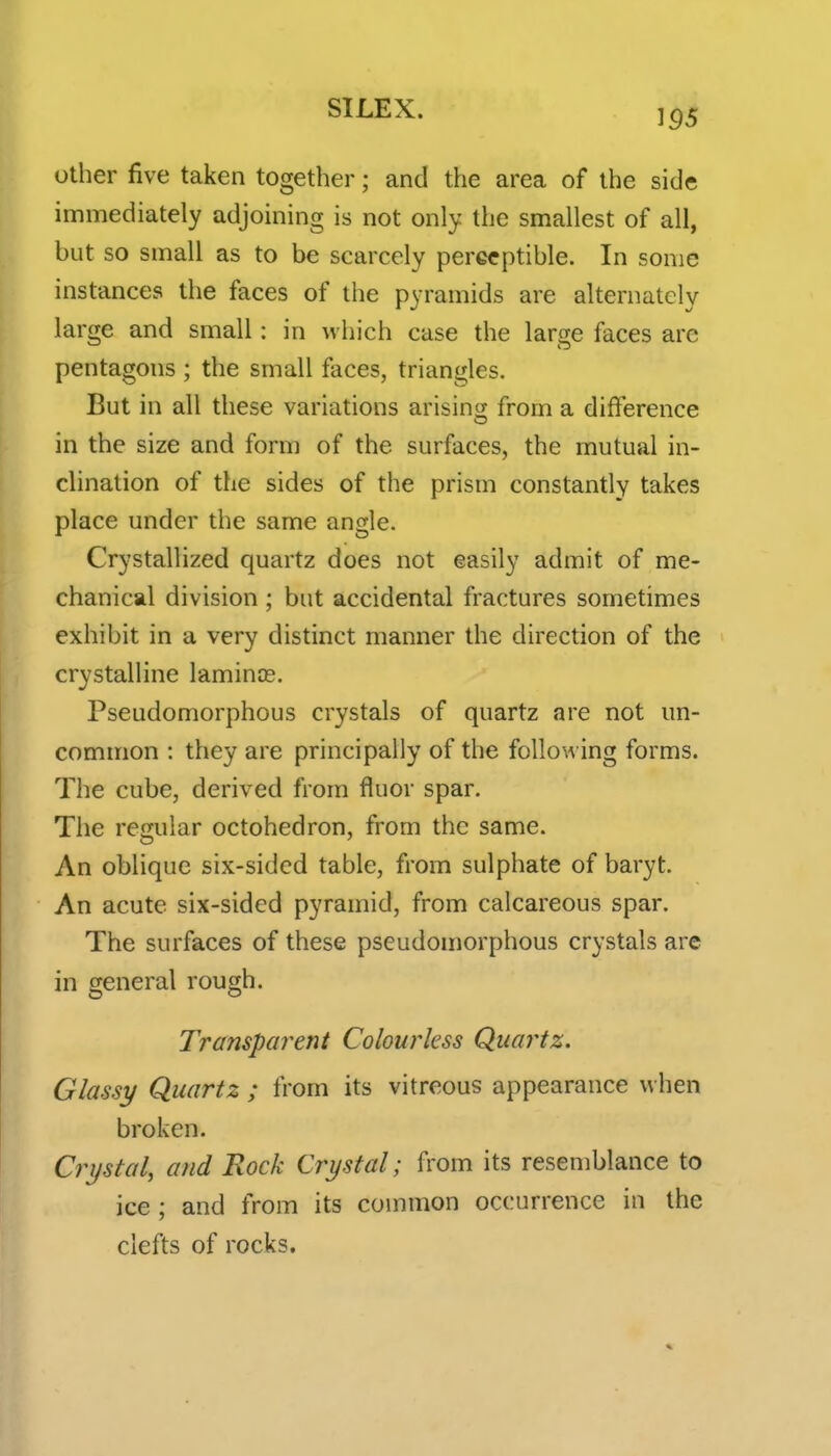 other five taken together; and the area of the side immediately adjoining is not only the smallest of all, but so small as to be scarcely perceptible. In sonic instances the faces of the pyramids are alternately large and small: in which case the large faces arc pentagons ; the small faces, triangles. But in all these variations arising from a difference in the size and form of the surfaces, the mutual in- clination of the sides of the prism constantly takes place under the same angle. Crystallized quartz does not easily admit of me- chanical division ; but accidental fractures sometimes exhibit in a very distinct manner the direction of the crystalline lamince. Pseudomorphous crystals of quartz are not un- common : they are principally of the following forms. The cube, derived from fluor spar. The regular octohedron, from the same. An oblique six-sided table, from sulphate of baryt. An acute six-sided pyramid, from calcareous spar. The surfaces of these pseudomorphous crystals are in general rough. Transparent Colourless Quai^tz. Glassy Quartz ; from its vitreous appearance when broken. Crystal, and Rock Crystal; from its resemblance to ice; and from its common occurrence in the clefts of rocks.