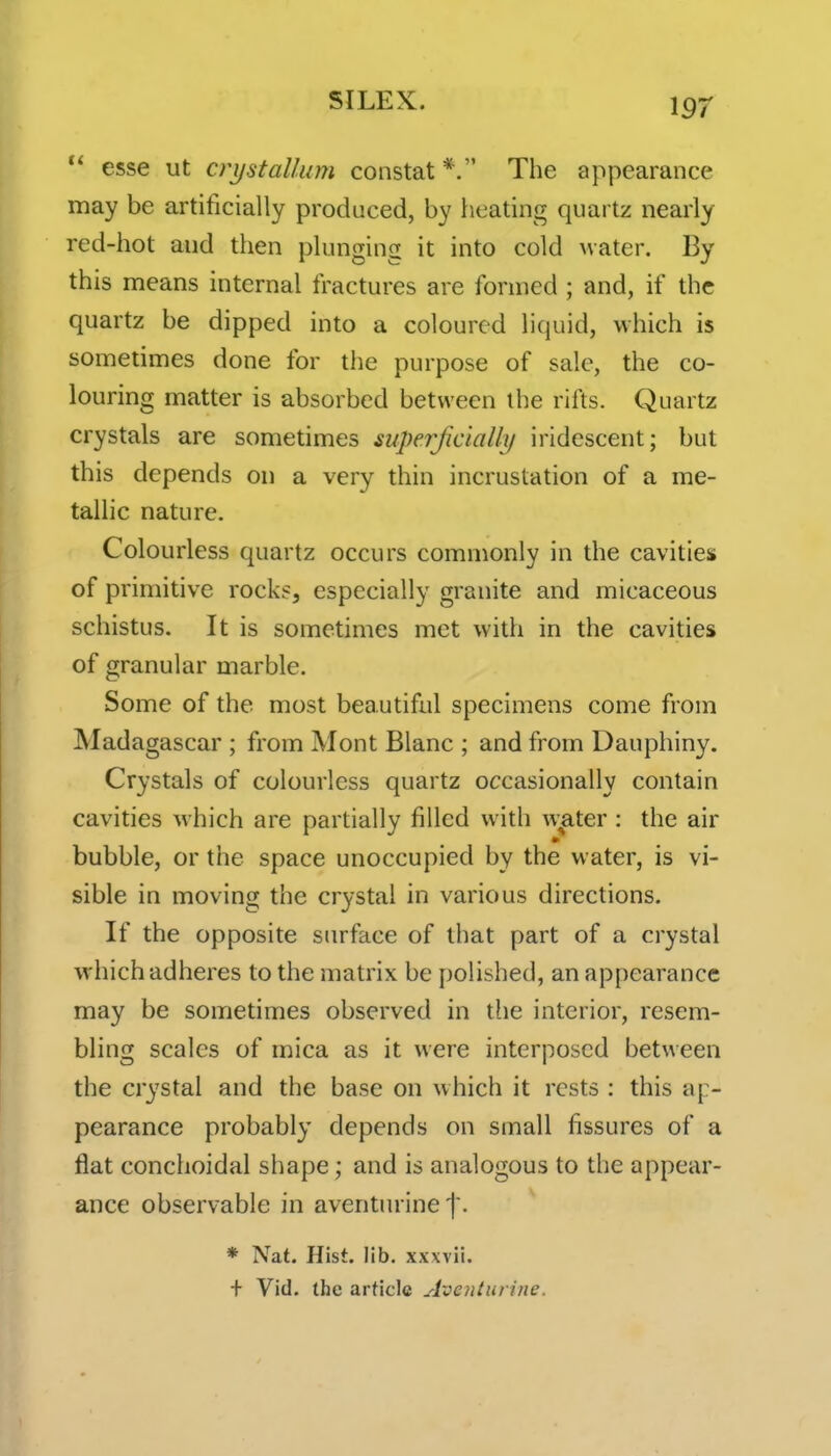  esse ut crystaUum constat The appearance may be artificially produced, by heating quartz nearly red-hot and then plunging it into cold water. By this means internal fractures are formed ; and, if the quartz be dipped into a coloured liquid, which is sometimes done for the purpose of sale, the co- louring matter is absorbed between the rifts. Quartz crystals are sometimes superficially iridescent; but this depends on a very thin incrustation of a me- tallic nature. Colourless quartz occurs commonly in the cavities of primitive rocks, especially granite and micaceous schistus. It is sometimes met with in the cavities of granular marble. Some of the most beautiful specimens come from Madagascar ; from Mont Blanc ; and from Dauphiny. Crystals of colourless quartz occasionally contain cavities which are partially filled with w;ater : the air bubble, or the space unoccupied by the water, is vi- sible in moving the crystal in various directions. If the opposite surface of that part of a crystal which adheres to the matrix be polished, an appearance may be sometimes observed in the interior, resem- bling scales of mica as it were interposed between the crystal and the base on which it rests : this a[> pearance probably depends on small fissures of a flat conchoidal shape; and is analogous to the appear- ance observable in aventurine f. * Nat. Hist. lib. xxxvii. + Vid. the article Aventurine.