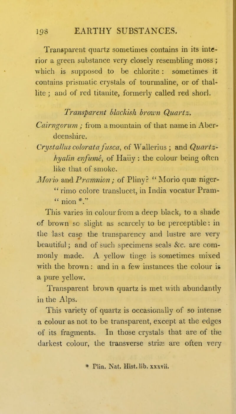 Transparent quartz sometimes contains in its inte- rior a green substance very closely resembling moss ; which is supposed to be chlorite: sometimes it contains prismatic crystals of tourmaline, or of thal- lite ; and of red titanite, formerly called red shorl. Transparent blackish hrown Quartz. Cairngomwi ; from a mountain of that name in Aber- deenshire. Crystalius coloratafusca, of Wallerius ; and Quartz- hyalin enfume, of Haiiy : the colour being often like that of smoke. Morio and Pramiiion; of Pliny?  Morio quae niger- rimo colore translucet, in India vocatur Pram- mon *. This varies in colour from a deep black, to a shade of brown so slight as scarcely to be perceptible: in the last case the transparency and lustre are very beautiful; and of such specimens seals &c. are com- monly made. A yellow tinge is sometimes mixed with the brown: and in a few instances the colour i& a pure yellow. Transparent brown quartz is met with abundantly in the Alps. This variety of quartz is occasionally of so intense a colour as not to be transparent, except at the edges of its fragments. In those crystals that are of the darkest colour, the transverse strios are often very