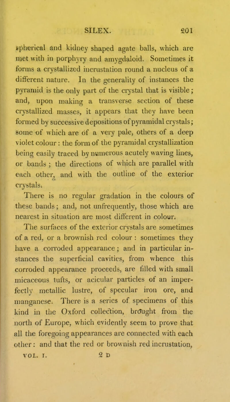 spherical and kidney shaped agate balls, which are met with in porphyry and amygdaloid. Sometimes it forms a crystallized incrnstation round a nucleus of a different nature. In the generality of instances the pyramid is the only part of the crystal that is visible; and, upon making a transverse section of these crystallized masses, it appears that they have been formed by successive depositions of pyramidal crystals; some of which are of a very pale, others of a deep violet colour: the form of the pyramidal crystallization being easily traced by numerous acutely waving lines, or bands ; the directions of w hich are parallel with each other, and with the outline of the exterior crystals; There is no regular gradation in the colours of these bands; and, not unfrequently, those which are nearest in situation are most different in colour. The surfaces of the exterior crvstals are sometimes of a red, or a brownish red colour : sometimes they have a corroded appearance; and in particular in- stances the superficial cavities, from whence this corroded appearance proceeds, are filled with small micaceous tufts, or acicular particles of an imper- fectly metallic lustre, of specular iron ore, and manganese. There is a series of specimens of this kind in the Oxford collection, brcJUght from the north of Europe, which evidently seem to prove that all the foregoing appearances are connected with each other: and that the red or brownish red incrustation, VOL. I. 2d