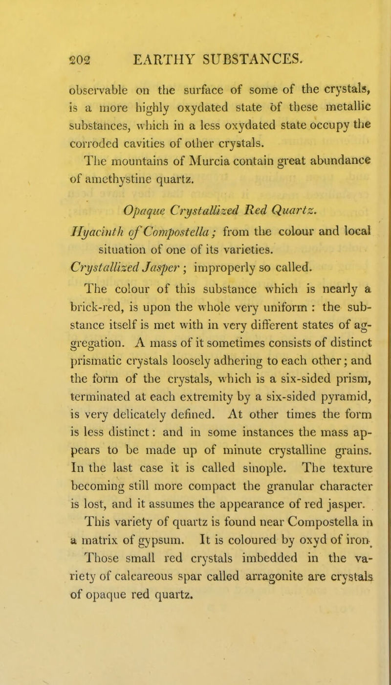 obsei*vable on the surface of some of the crystals, is a more highly oxydated state of these metallic substances, which in a less oxydated state occupy the corroded cavities of other crystals. Tlie mountains of Murcia contain great abundance of amethystine quartz. Opaque Crystallized Red Quartz. Hyacinth of Compost ella ; from the colour and local situation of one of its varieties. Crystallized Jasper ; improperly so called. The colour of this substance which is nearly a brick-red, is upon the w hole very uniform : the sub- stance itself is met with in very different states of ag- gregation. A mass of it sometimes consists of distinct prismatic crystals loosely adhering to each other; and the form of the crystals, which is a six-sided prism, terminated at each extremity by a six-sided pyramid, is very delicately defined. At other times the form is less distinct: and in some instances the mass ap- pears to be made up of minute crystalline grains. In the last case it is called sinople. The texture becoming still more compact the granular character is lost, and it assumes the appearance of red jasper. This variety of quartz is found near Compostella in a matrix of gypsum. It is coloured by oxyd of iron-^ Those small red crystals imbedded in the va- riety of calcareous spar called arragonite are crystals of opaque red quartz.