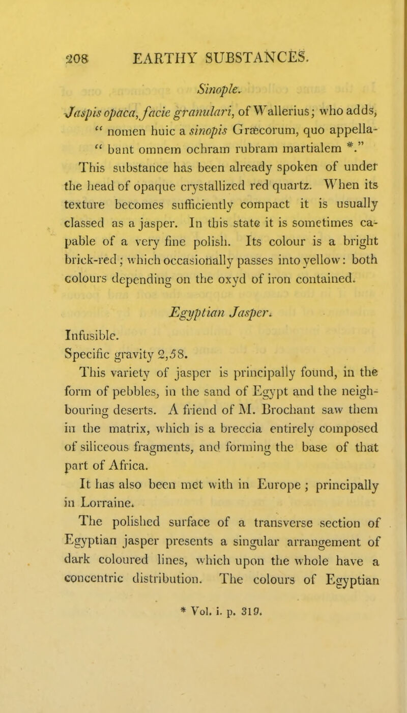 Simple. Jaspis opaca, facie gramilari, of VVallerius; who adds,  nomen huic a sinopis Grascorum, quo appella- bant omnem ochram rubram martialem *. This substance has been already spoken of under the head of opaque crystalhzed red quai'tz. When its texture becomes sufficiently compact it is usually classed as a jasper. In this state it is sometimes ca- pable of a very fine polish. Its colour is a bright brick-red ; which occasionally passes into yellow: both colours depending on the oxyd of iron contained. Egyptian Jasper^. Infusible. Specific gravity 2,58. This variety of jasper is principally found, in the form of pebbles, in the sand of Egypt and the neigh- bourino; deserts. A friend of ]\I. Brochant saw them in the matrix, which is a breccia entirely composed of siliceous fragments, and forming the base of that part of Africa. It has also been met with in Europe ; principally in Lorraine* The polished surface of a transverse section of Egyptian jasper presents a singular arrangement of dark coloured lines, which upon the whole have a concentric distribution. The colours of Egyptian * Vol. i. p. 319.