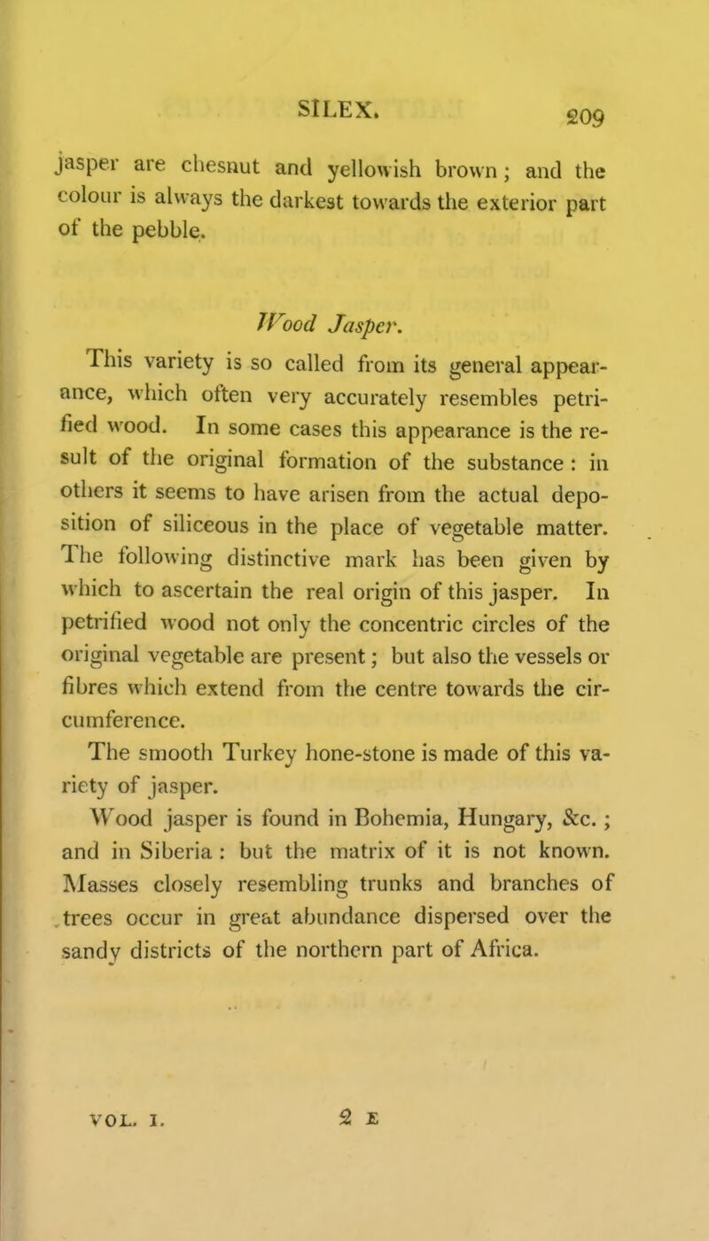 209 jasper are chesnut and yellowish brown; and the colour is always the darkest towards the exterior part of the pebble. TFood Jasper. This variety is so called from its general appear- ance, which often very accurately resembles petri- fied wood. In some cases this appearance is the re- sult of the original formation of the substance: in others it seems to have arisen from the actual depo- sition of siliceous in the place of vegetable matter. The following distinctive mark has been given by which to ascertain the real origin of this jasper. In petrified wood not only the concentric circles of the original vegetable are present; but also the vessels or fibres which extend from the centre towards tlie cir- cumference. The smooth Turkey hone-stone is made of this va- riety of jasper. Wood jasper is found in Bohemia, Hungary, &c.; and in Siberia : but the matrix of it is not known. Masses closely resembling trunks and branches of trees occur in great abundance dispersed over the sandy districts of the northern part of Africa. VOL. 1.
