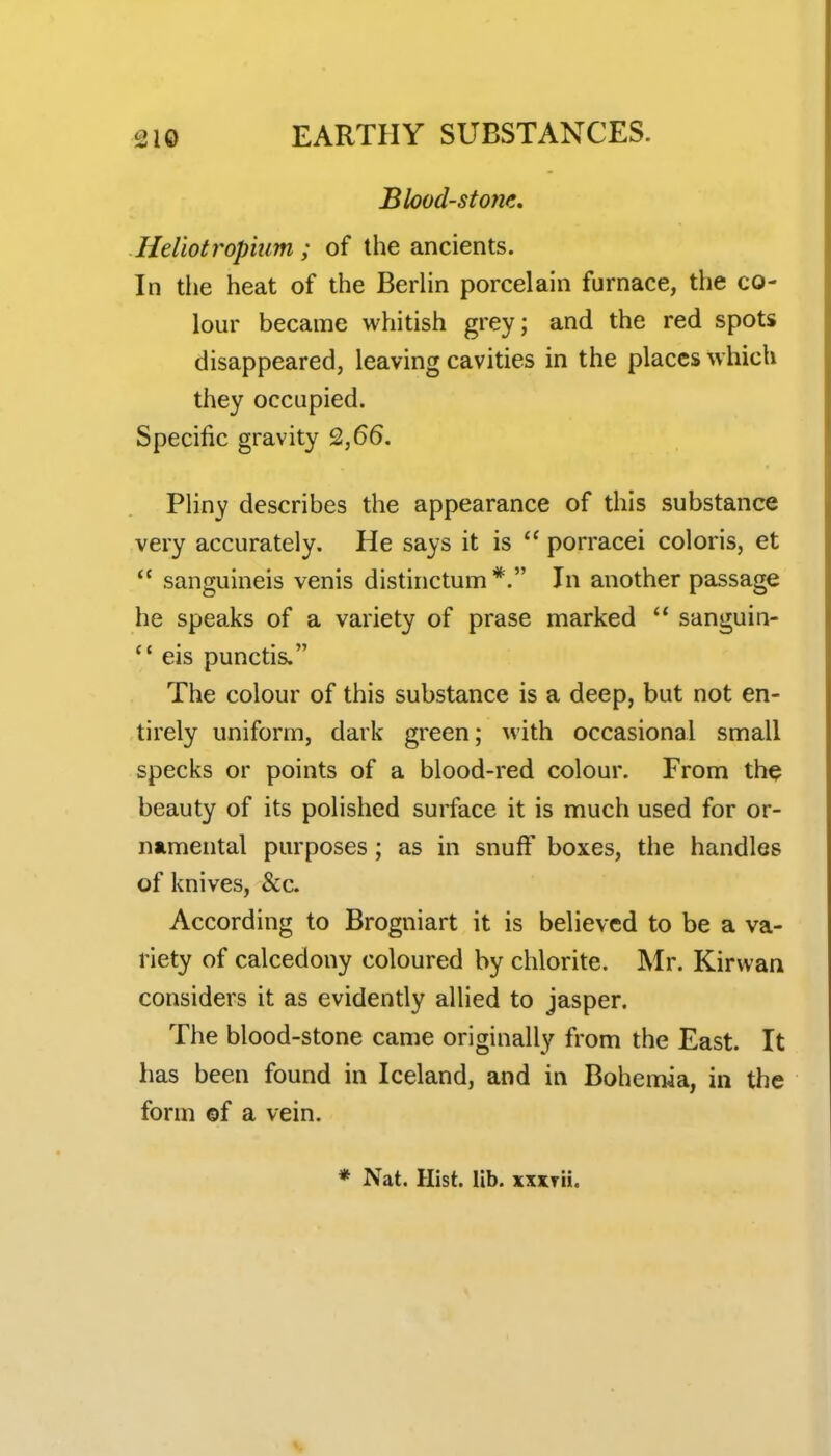 Blood-stone, Heliotropium ; of the ancients. In the heat of the Berhn porcelain furnace, the co- lour became whitish grey; and the red spots disappeared, leaving cavities in the places which they occupied. Specific gravity 2,66. Pliny describes the appearance of this substance very accurately. He says it is  porracei colons, et sanguineis venis distiiictumIn another passage he speaks of a variety of prase marked  sanguin- eis punctis. The colour of this substance is a deep, but not en- tirely uniform, dark green; with occasional small specks or points of a blood-red colour. From th^ beauty of its polished surface it is much used for or- namental purposes; as in snufF boxes, the handles of knives, &c. According to Brogniart it is believed to be a va- riety of calcedony coloured by chlorite. Mr. Kirvvan considers it as evidently allied to jasper. The blood-stone came originally from the East. It has been found in Iceland, and in Bohemia, in the form ©f a vein. * Nat. Hist. lib. xxxrii.