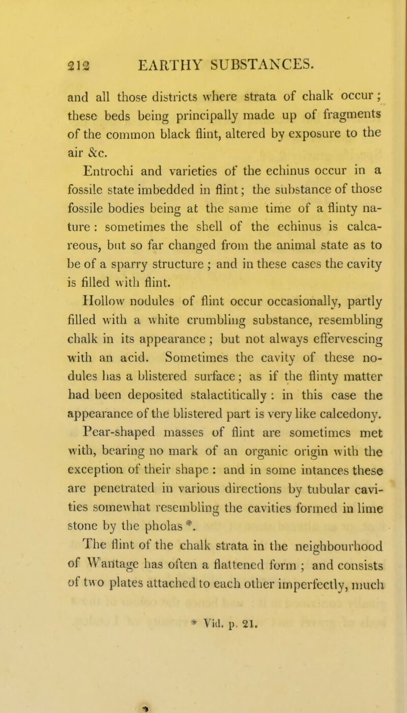 and all those districts where strata of chalk occur; these beds being principally made up of fragments of the common black flint, altered by exposure to the air Sec. Entrochi and varieties of the echinus occur in a fossile state imbedded in flint; the substance of those fossile bodies being at the same time of a flinty na- ture : sometimes the shell of the echinus is calca- reous, but so far changed from the animal state as to be of a sparry structure ; and in these cases the cavity is filled with flint. Hollow nodules of flint occur occasionally, partly filled with a white crumbling substance, resembling chalk in its appearance ; but not always eft'ervescing with an acid. Sometimes the cavity of these no- dules has a blistered surface; as if the flinty matter had been deposited stalactitically : in this case the appearance of the blistered part is very like calcedony. Pear-shaped masses of flint are sometimes met with, bearing no mark of an organic origin with the exception of their shape : and in some intances these are pcnctruted in various directions by tubular cavi- ties somewhat resembling the cavities formed in lime stone by the pholas *. The flint of the chalk strata in the neighbourhood of Wantage has often a flattened form ; and consists of two plates attached to each other imperfectly, much * Via. p. 21.