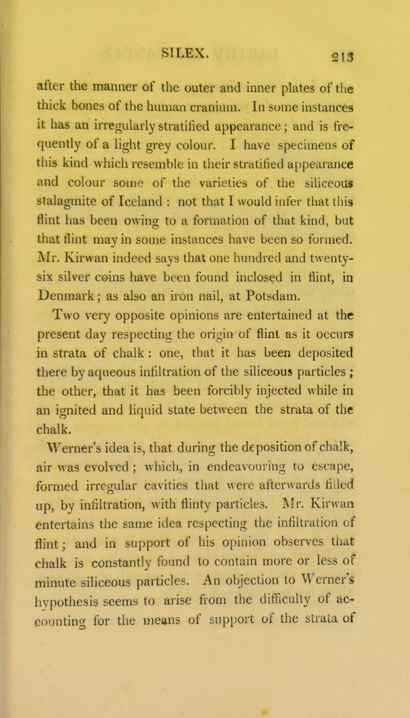 215 after the manner of the outer and inner plates of the thick bones of the human cranium. In some instances it has an irregularly stratified appearance; and is fre- quently of a light grey colour. I have specimens of this kind which resemble in their stratified appearance and colour some of the varieties of the siliceous stalagmite of Iceland : not that I would infer that this flint has been owing to a formation of that kind, but that flint may in some instances have been so formed. Mr. Kirwan indeed says that one hundred and twenty- six silver coins have been found inclosed in flint, in Denmark; as also an iron nail, at Potsdam. Two very opposite opinions are entertained at the present day respecting the origin of flint as it occurs in strata of chalk : one, that it has been deposited there by aqueous infiltration of the siliceous particles ; the other, that it has been forcibly injected while in an ignited and liquid state between the strata of the chalk. Werner's idea is, that during the deposition of chalk, air was evolved ; which, in endeavouring to escape, formed irregular cavities that were afterwards filled up, by infiltration, with flinty particles. Mr. Kirwan entertains the same idea respecting the infiltration of flint; and in support of his opinion observes that chalk is constantly found to contain more or less of minute siliceous particles. An objection to Werner's hypothesis seems to arise from the difficulty of ac- countincf for the means of support of the strata of