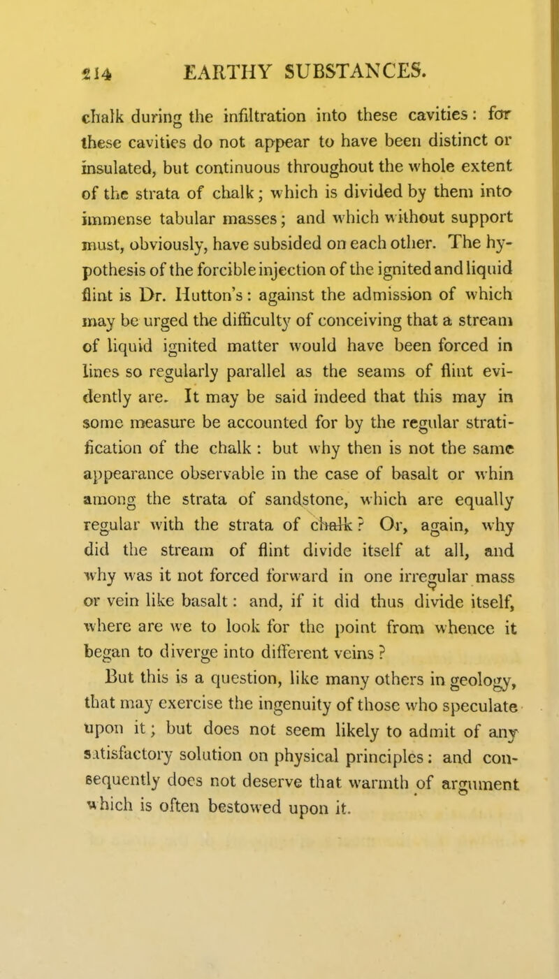 chalk during the infiltration into these cavities: for these cavities do not appear to have been distinct or insulated, but continuous throughout the whole extent of the strata of clialk; which is divided by them into immense tabular masses; and which without support must, obviously, have subsided on each other. The hy- pothesis of the forcible injection of the ignited and liquid flint is Dr. Hutton's: against the admission of which may be urged the difficulty of conceiving that a stream of liquid ignited matter would have been forced in lines so regularly parallel as the seams of flint evi- dently are. It may be said indeed that this may in some measure be accounted for by the regular strati- fication of the chalk : but why then is not the same appearance observable in the case of basalt or whin among the strata of sandstone, which are equally regular with the strata of chalk ? Or, again, why did the stream of flint divide itself at all, and why was it not forced forward in one irregular mass or vein like basalt: and, if it did thus divide itself, where are we to look for the point from whence it began to diverge into different veins ? But this is a question, like many others in geology, that may exercise the ingenuity of those who speculate tipon it; but does not seem likely to admit of any satisfactory solution on physical principles: and con- sequently does not deserve that warmth of armiment which is often bestowed upon it.