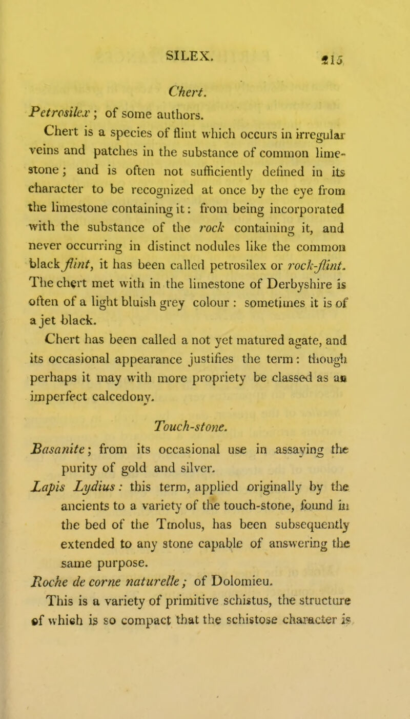 «15 Chert. Petrosilcjc ; of some authors. Chert is a species of flint which occurs in irregular veins and patches in the substance of common hme- stone; and is often not sufficiently defmed in its character to be recognized at once by the eye from the limestone containing it: from being incorporated with the substance of the rock containing it, and never occurring in distinct nodules like the common black flint, it has been called petrosilex or rock-flint. The chert met with in the limestone of Derbyshire is often of a light bluish grey colour : sometimes it is of a jet black. Chert has been called a not yet matured agate, and its occasional appearance justifies the term: thougli perhaps it may with more propriety be classed as an imperfect calcedony. Touch-stone. Basanite; from its occasional use in .assaying the purity of gold and silver. Lapis Lydius: this term, applied originally by the ancients to a variety of the touch-stone, found in the bed of the Tmolus, has been subsequently extended to any stone capable of answering the same purpose. Roche de come ?iaturelle ; of Dolomieu. This is a variety of primitive schistus, the structure ©f which is so compact that the schistose character is