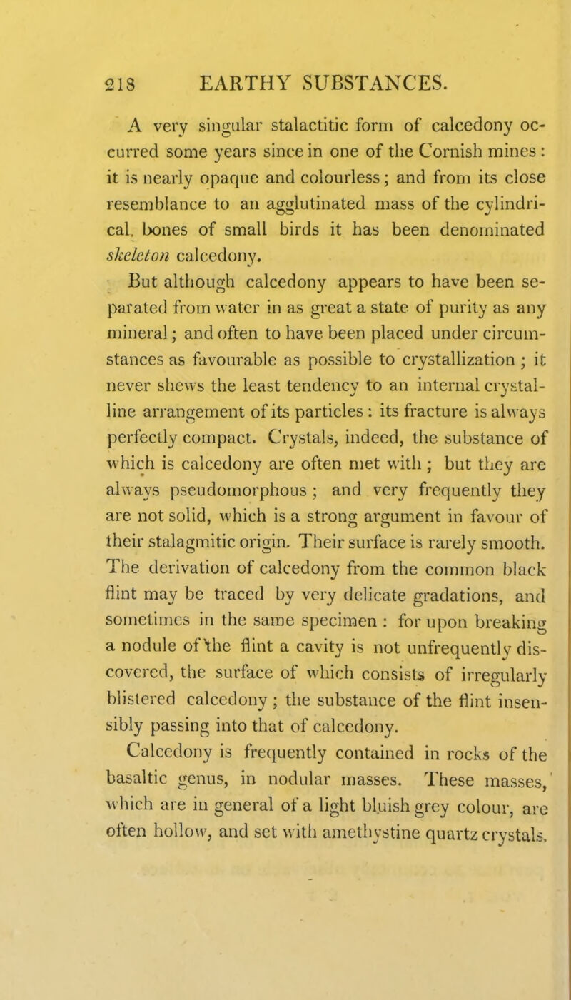 A very singular stalactitic form of calcedony oc- curred some years since in one of the Cornish mines : it is nearly opaque and colourless; and from its close resemblance to an agglutinated mass of the cylindri- cal, bones of small birds it has been denominated skeleton calcedony. But although calcedony appears to have been se- parated from water in as great a state of purity as any mineral; and often to have been placed under circum- stances as favourable as possible to crystallization ; it never shews the least tendency to an internal crystal- line arrangement of its particles : its fracture is always perfectly compact. Crystals, indeed, the substance of which is calcedony are often met with; but they arc always pseudomorphous ; and very frequently they are not solid, which is a strong argument in favour of their stalagmitic origin. Their surface is rarely smooth. The derivation of calcedony from the common black flint may be traced by very delicate gradations, and sometimes in the same specimen : for upon breaking a nodule of the flint a cavity is not unfrequently dis- covered, the surface of which consists of irregularly blistered calcedony ; the substance of the flint insen- sibly passing into that of calcedony. Calcedony is frequently contained in rocks of the basaltic genus, in nodular masses. These masses,' which are in general of a light bluish grey colour, are often hollow, and set with amethystine quartz crystals.