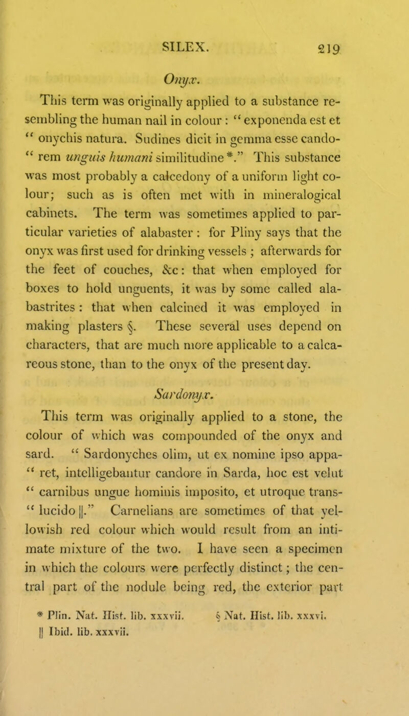 Onyx. This term was originally applied to a substance re- sembling the human nail in colour :  exponenda est ct  onychis natura. Sudines dicit in gemma esse cando- rem unguis hiimani s\u\\\\X.\x^\v\e*This substance was most probably a calcedony of a uniform light co- lour; such as is often met with in mineralogical cabinets. The term was sometimes applied to par- ticular varieties of alabaster : for Pliny says that the onyx was first used for drinking vessels ; afterwards for the feet of couches, &c: that when employed for boxes to hold unguents, it was by some called ala- bastrites : that vvhen calcined it was employed in making plasters <§. These several uses depend on characters, that are much more applicable to a calca- reous stone, than to the onyx of the present day. Sardony.r. This term was originally applied to a stone, the colour of which was compounded of the onyx and sard.  Sardonyches olim, ut ex nomine ipso appa-  ret, intelligebantur candore in Sarda, hoc est veliit carnibus ungue hominis imposito, et utroque trans- lucido||. Carnelians are sometimes of that yel- lovvish red colour which would result from an inti- mate mixture of the two. 1 have seen a specimen in which the colours were perfectly distinct; the cen- tral part of the nodule being red, the exterior part * Plin. Nat, llist. lib. xxxvii, § Nat. Hist. lib. xxxvi. 11 Ibid. lib. xxxvii.