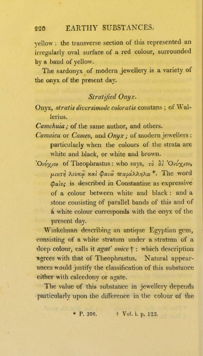 yellow : the transverse section of this represented an irregularly oval surface of a red colour, surrounded by a band of yellow. The sardonyx of modern jewellery is a variety of the onyx of the present da}'. Stratified Onyx. Onyx, stratis divcrsiniode coloi^atis constans ; of Wal- lerius. Camehuia; of the same author, and others. Cajiiaieu or Cameo^ and Onyx; of modern jewellers : particularly when th€ colours of tlie strata are white and black, or white and brown. ''Ov\)%m of Theophrastus: who says, to 'Ovux/oy, ^iTtT^ XsuKU) Kikl (pocioo z!yupoix?^v)Kcc *- The word (pales is described in Constantine as expressive of a colour between white and black : and a stone consisting of parallel bands of this and of k whit« colour corresponds with the onyx of the present day. Winkelman describing an antique Egyptian gem, consisting of a white sti'atum under a stratum of a deep colour, calls it agaf onice'\ : which description ngrees with that of Theophrastus. Natural appear- ances would justify the classification of this substance eitlier with calcedony or agate. The value of this substance in jewellery depends -particularly upon the difference in the colour of t\ie * P. 396. + Vol. i. p. 123.