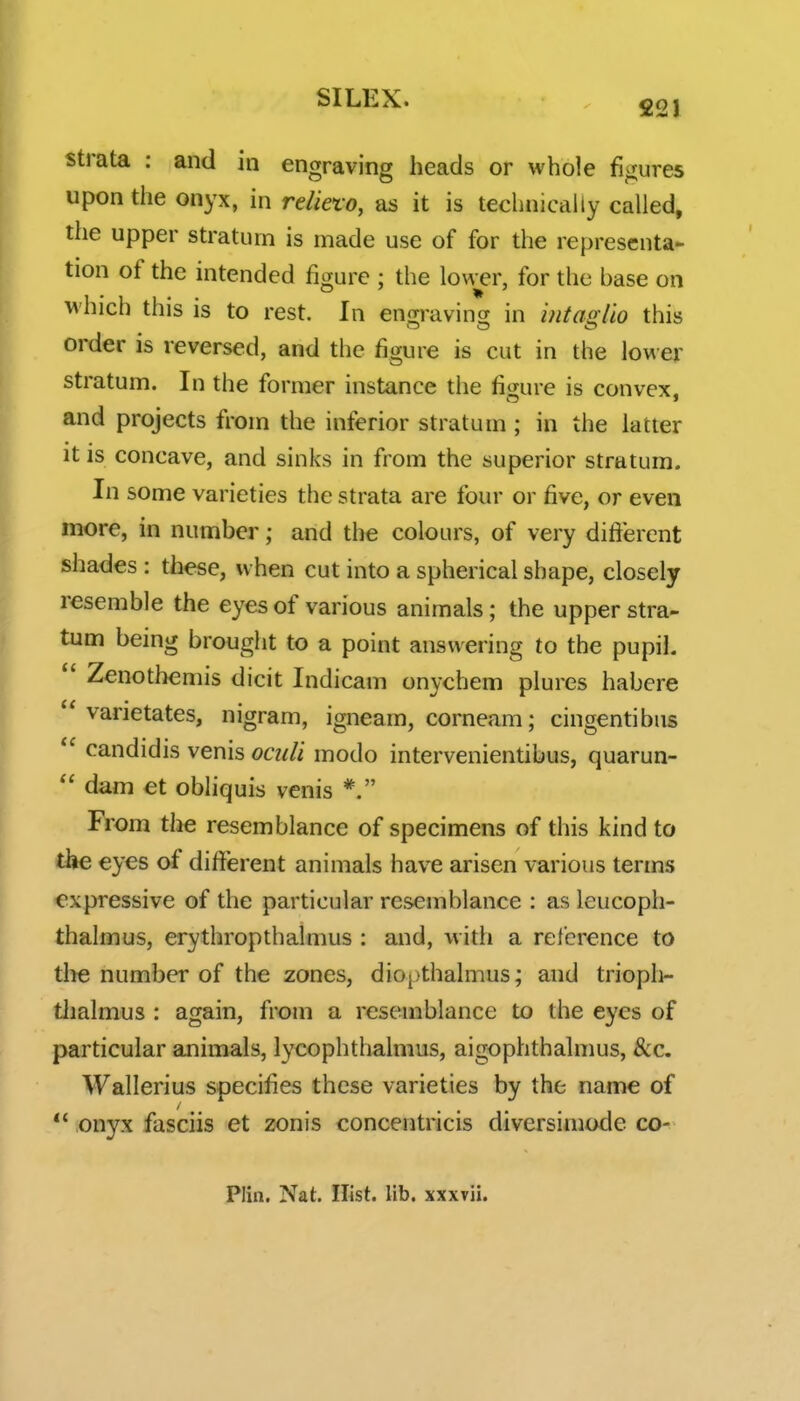 strata : and in engraving heads or whole figures upon the onyx, in reliefo, as it is technically called, the upper stratum is made use of for the representa- tion of the intended figure ; the lower, for the base on which this is to rest. In enjrravincr in hitaoiio this order is reversed, and the figure is cut in the lower stratum. In the former instance the figure is convex, and projects from the inferior stratum ; in the latter It is concave, and sinks in from the superior stratum. In some varieties the strata are four or five, or even more, in number; and the colours, of very different shades : these, when cut into a spherical shape, closely resemble the eyes of various animals; the upper stra- tum being brought to a point answering to the pupil.  Zenothemis dicit Indicam onychem plures habere  varietates, nigram, igneam, comeam; cingentibns  candidis venis octdi modo intervenientibus, quarun-  dam et obliquis venis *. From the resemblance of specimens of this kind to tlie eyes of different animals have arisen various terms expressive of the particular resemblance : as leucoph- thalmus, erythropthalmus : and, with a reference to tlie number of the zones, diopthalmus; and trioph- tlialmus : again, from a resemblance to the eyes of particular animals, lycophtlialmus, aigophthalmus, 8cc. Wallerius specifies these varieties by the name of *' onyx fasciis et zonis concentricis diversimode co- Plin, Nat. Hist. lib. xxxvii.