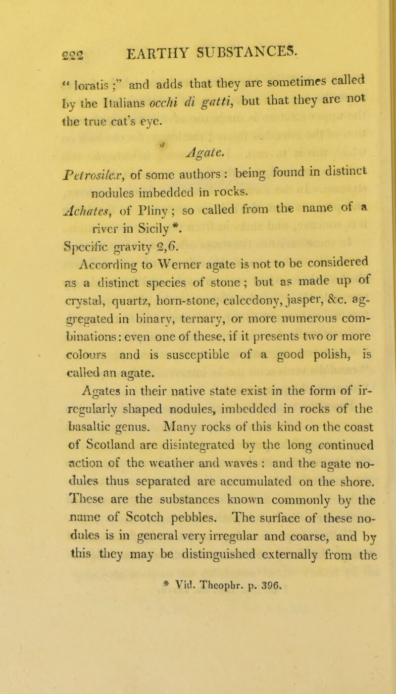  loratis ; and adds that they are sometimes called by the Italians occhi di gatti, but that they are not the true cat's eye. Agaie. Pcirosile.v, of some authors; being found in distmct nodules imbedded in rocks. Achates, of Pliny ; so called from the name of a river in Sicily *. Specific gravity 2,6. According^ to Werner atrate is not to be considered as a distinct species of stone ; but as made up of crystal, quartz, born-stone, calccdony, jasper, &:c. ag- G;regated in binary, ternary, or more numerous com- binations: even one of these, if it presents two or more colours and is susceptible of a good polish, is called an agate. Aerates in their native state exist in the form of ir- regularly shaped nodules, imbedded in rocks of the basaltic genus. IMany rocks of this kind on the coast of Scotland are disintegrated by the long continued action of the weather and waves : and the anate no- dules thus separated are accumulated on the shore. These are the substances known commonly by the name of Scotch pebbles. The surface of these no- dules is in general very irregular and coarse, and by this they may be distinguished externally from the * Vitl. Thcophr. p. 396.