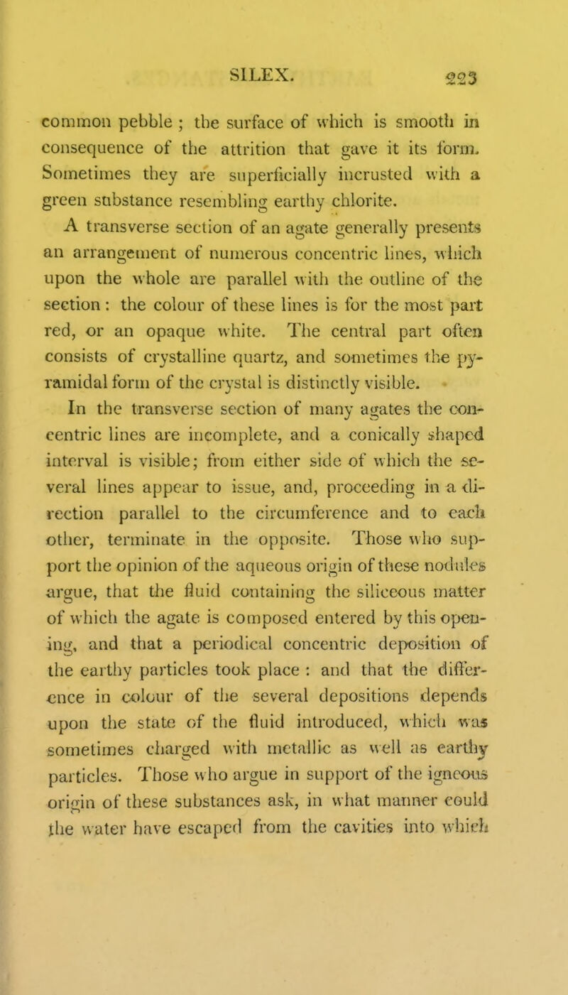 common pebble ; tbe surface of which is smooth in consequence of the attrition that gave it its Ibrm. Sometimes they are superficially incrusted with a green substance resembling earthy chlorite. A transverse section of an agate generally presents an arrangement of numerous concentric lines, wliich upon the whole are parallel w ith the outline of the section : the colour of these lines is for the most part red, or an opaque white. The central part often consists of crystalline quartz, and sometimes the py- ramidal form of the crystal is distinctly visible. In the transverse section of many agates the con- centric lines are incomplete, and a conically shaped interval is visible; from either side of which the se- veral lines appear to issue, and, proceeding in a di- rection parallel to the circumference and to eacli other, terminate in the opposite. Those who sup- port the opinion of the aqueous origin of these nodules argue, that the fluid containing tiie siliceous matter of which the agate is composed entered by this open- ing, and that a periodical concentric deposition of the earthy particles took place : and that the differ- ence in colour of tiie several depositions depends upon the state of the fluid introduced, which was sometimes charged with mctaUic as well as earthy particles. Those who argue in support of the igneous ori<Tin of these substances ask, in what maimer could the water have escaped from the cavities into which