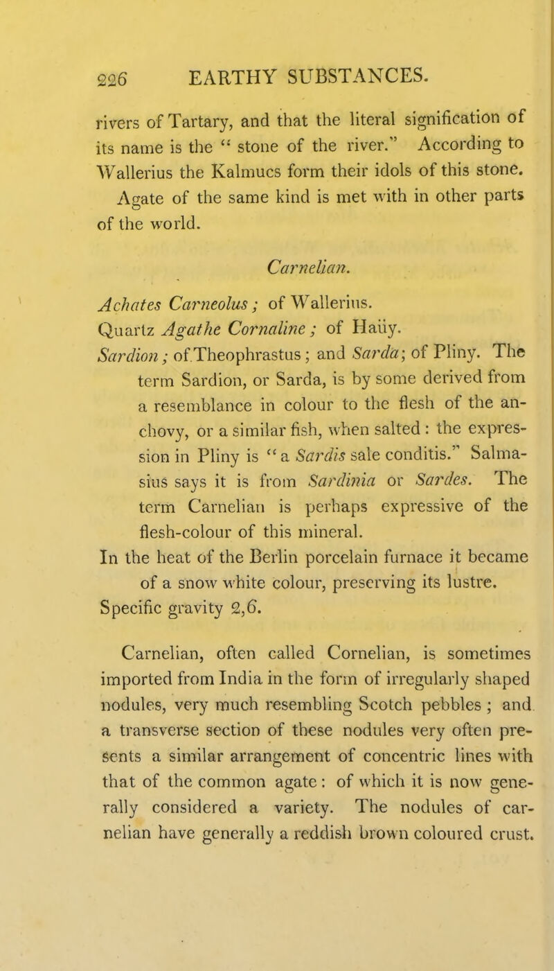 rivers of Tartary, and that the literal signification of its name is the  stone of the river. According to Wallerius the Kalmucs form their idols of this stone. Agate of the same kind is met with in other parts of the world. Carnelian. Achates Carneolus; of Wallerius. Quartz Agathe Cornaline; of Haiiy. Sardion; of Theophrastus; and Sarda; of Pliny. The term Sardion, or Sarda, is by some derived from a resemblance in colour to the flesh of the an- chovy, or a similar fish, when salted : the expres- sion in Pliny is  a Sardis sale conditis. Salma- sius says it is from Sardinia or Sai^des. The term Carnelian is perhaps expressive of the flesh-colour of this mineral. In the heat of the Berlin porcelain furnace it became of a snow M'hite colour, preserving its lustre. Specific gravity 2,6. Carnelian, often called Cornelian, is sometimes imported from India in the form of irregularly shaped nodules, very much resembling Scotch pebbles ; and. a transverse section of these nodules very often pre- sents a similar arrangement of concentric lines with that of the common agate : of which it is now gene- rally considered a variety. The nodules of car- nelian have generally a reddish brown coloured crust.