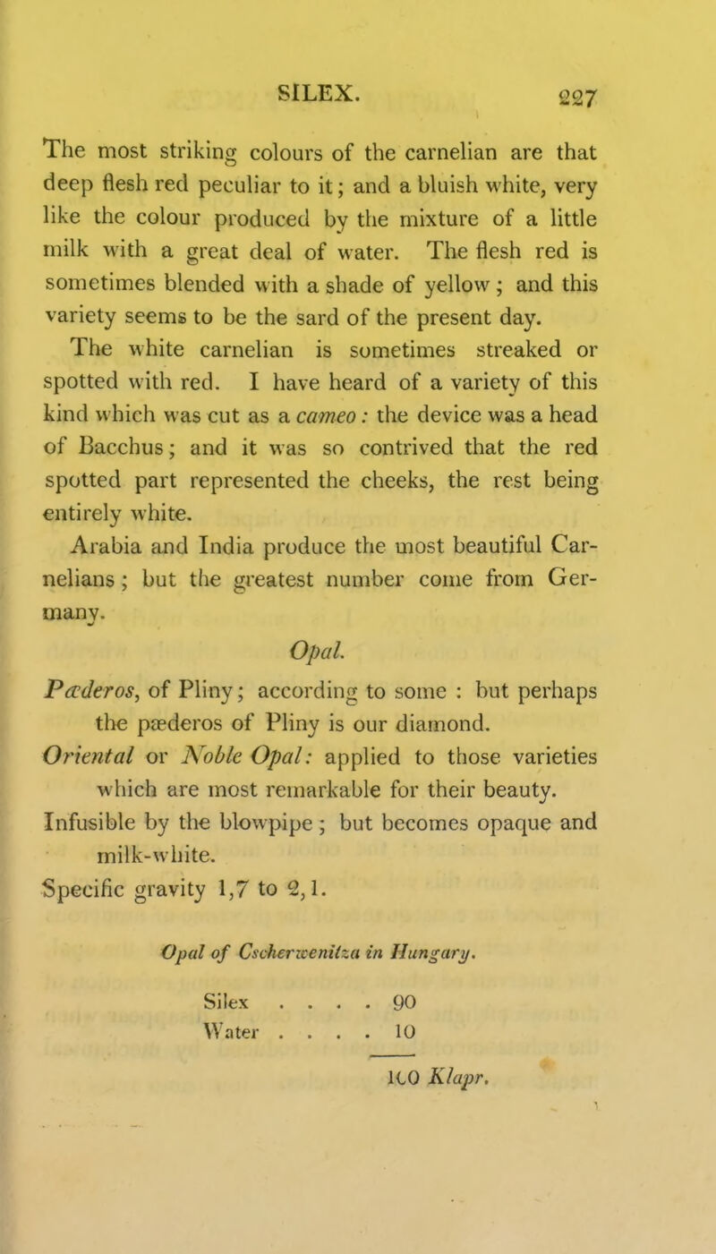 The most striking colours of the carnelian are that deep flesh red peculiar to it; and a bluish white, very like the colour produced by the mixture of a little milk with a great deal of water. The flesh red is sometimes blended with a shade of yellow; and this variety seems to be the sard of the present day. The white carnelian is sometimes streaked or spotted with red. I have heard of a variety of this kind which was cut as a cameo: the device was a head of Bacchus; and it was so contrived that the red spotted part represented the cheeks, the rest being entirely white. Arabia and India produce the most beautiful Car- nelians; but the greatest number come from Ger- many. Opal. Paderos, of Pliny; according to some : but perhaps the paederos of Pliny is our diamond. Oriental or Arable Opal: applied to those varieties which are most remarkable for their beauty. Infusible by the blowpipe ; but becomes opaque and milk-white. Specific gravity 1,7 to 2,1. Opal of Cschericenitza in Hungary. Silex .... 90 Water .... 10 ICO Klapr.