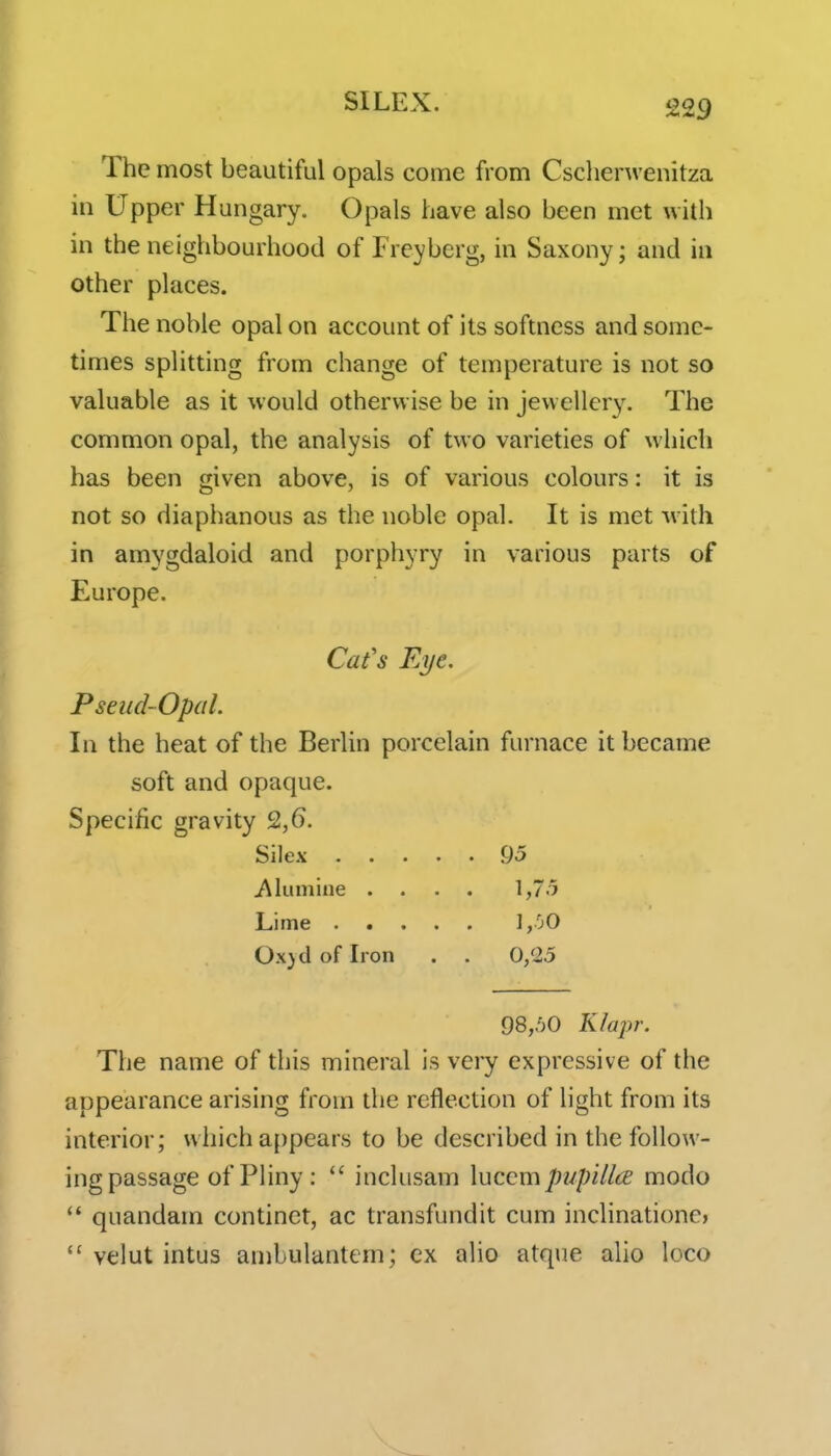 The most beautiful opals come from Cschenvenitza in Upper Hungary. Opals have also been met with in the neighbourhood of Freyberg, in Saxony; and in other places. The noble opal on account of its softness and some- times splitting from change of temperature is not so valuable as it would otherwise be in jewellery. The common opal, the analysis of two varieties of which has been given above, is of various colours: it is not so diaphanous as the noble opal. It is met M ith in amygdaloid and porphyry in various parts of Europe. Cafs Eye. Pseud-Opal. In the heat of the Berlin porcelain furnace it became soft and opaque. Specific gravity 2,6. Silex [)5 i\lumine .... 1,7.5 Lime ],0O Ox}dofIron . . 0,25 98,50 KIaj)r. The name of this mineral is very expressive of the appearance arising from the reflection of light from its interior; which a{)pears to be described in the follow- ing passage of PHny : inclusam \uccmpupillce modo quandam continct, ac transfundit cum inclinatione>  velut intus ambulantem; ex alio atque alio loco