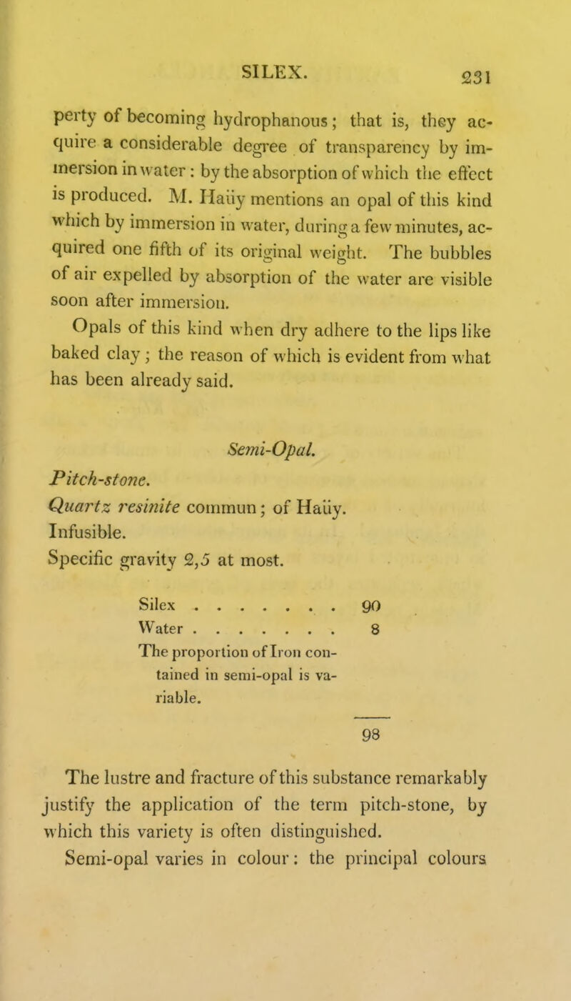 perty of becoming hydrophanous; that is, they ac- quire a considerable degree of transparency by im- mersion in water: by the absorption of which the effect is produced. M. Haiiy mentions an opal of this kind which by immersion in water, during a few minutes, ac- quired one fifth of its original weight. The bubbles of air expelled by absorption of the water are visible soon after immersion. Opals of this kind when dry adhere to the lips like baked clay ; the reason of which is evident from what has been already said. Semi-Opal. Pitch-stone. Quartz i^esijiite commun; of Haiiy. Infusible. Specific gravity 2,5 at most. Silex go Water 8 The proportion of Iron con- tained in semi-opal is va- riable. 98 The lustre and fracture of this substance remarkably justif}' the application of the term pitch-stone, by which this variety is often distinguished. Semi-opal varies in colour: the principal colours