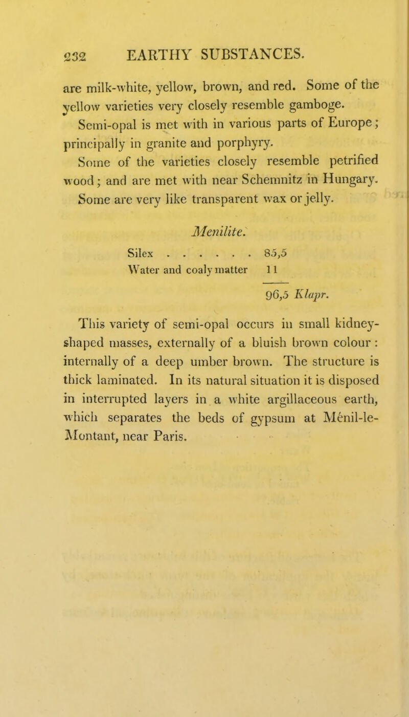 are milk-white, yellow, brown, and red. Some of the yellow varieties very closely resemble gamboge. Semi-opal is met with in various parts of Europe ; principally in granite and porphyry. Some of the varieties closely resemble petrified wood; and are met with near Schemnitz in Hungary. Some are very like transparent wax or jelly. Menilite. Silex 85,5 Water and coaly matter 11 96,5 Klapr. This variety of semi-opal occurs in small kidney- shaped masses, externally of a bluish brown colour: internally of a deep umber brown. The structure is thick laminated. In its natural situation it is disposed in interrupted layers in a white argillaceous earth, which separates the beds of gypsum at Menil-le- jMontant, near Paris.