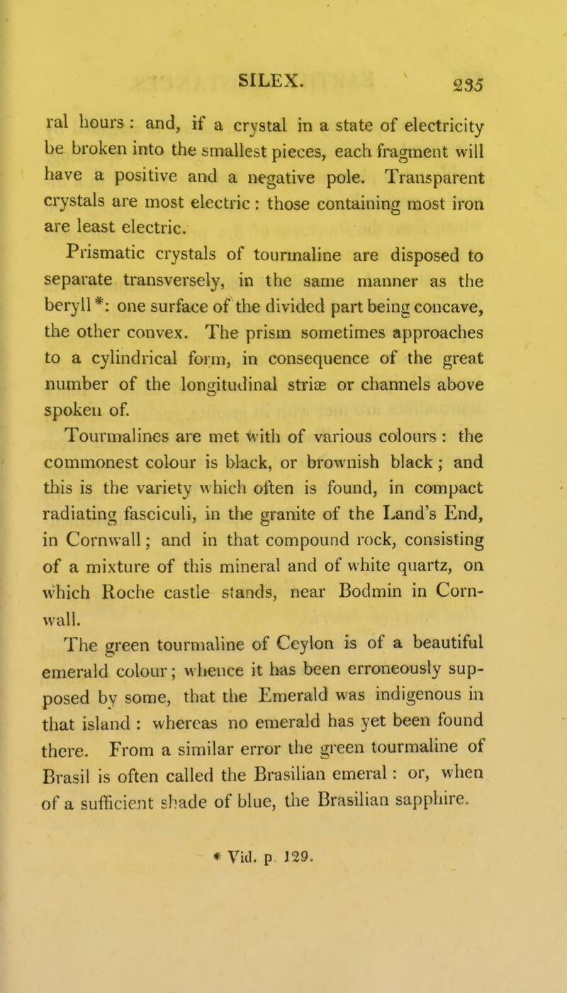 ral hours : and, if a crystal in a state of electricity be broken into the smallest pieces, each fragment will have a positive and a negative pole. Transparent crystals are most electric: those containing most iron are least electric. Prismatic crystals of tourmaline are disposed to separate transversely, in the same manner as the beryll *: one surface of the divided part being concave, the other convex. The prism sometimes approaches to a cylindrical form, in consequence of the great number of the longitudinal strias or channels above spoken of. Tourmalines are met M ith of various colours : the commonest colour is black, or brownish black; and this is the variety which often is found, in compact radiating fasciculi, in the granite of the land's End, in Cornwall; and in that compound rock, consisting of a mixture of this mineral and of white quartz, on which Roche castle stands, near Bodmin in Corn- wall. The green tourmaline of Ceylon is of a beautiful emerald colour; w licnce it has been erroneously sup- posed by some, that the Emerald was indigenous in that island : whereas no emerald has yet been found there. From a similar error the green tourmaline of Brasil is often called the Brasilian emeral: or, when of a sufficient shade of blue, the Brasilian sapphire. ♦ Vkl. p 129.