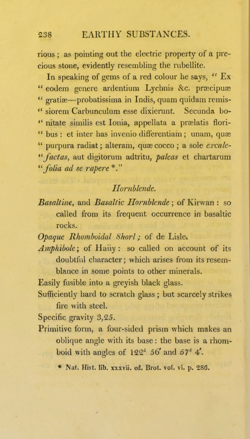 rious ; as pointing out the electric property of a pre- cious stone, evidently resembling the rubellite. In speaking of gems of a red colour he says, Ex eodem genere ardentium Lychnis Sec. prcecipuas *• gratiae—probatissima in Indis, quam quidam remis- siorem Carbunculum esse dixierunt. Secunda bo- nitate similis est Ionia, appellata a praslatis flori- ^' bus : et inter has invenio differentiam; unam, quae  purpura radiat; alteram, quae cocco ; a sole e.vcale- facias, aut digitorum adtritu, paleas et chartarum folia ad se rapere Hornblende. Basalt'uie, and Basaltic Hojiiblende ; of Kirvvan : so called from its frequent occurrence in basaltic rocks. Opaque Rhomboidal Sliorl; of de Lisle. Amphibole; of Haliy : so called on account of its doubtful character; which arises from its resem- blance in some points to other minerals. Easily fusible into a greyish black glass. Sufficiently hard to scratch glass ; but scarcely strikes fire with steel. Specific gravity 3,25. Primitive form, a four-sided prism which makes an oblique angle with its base: the base is a rhom- boid with angles of 122^ 56'and o7' 4'. * Nat. Hist. lib. xxxvii. ed. Brot. vol. vi. p. 286.