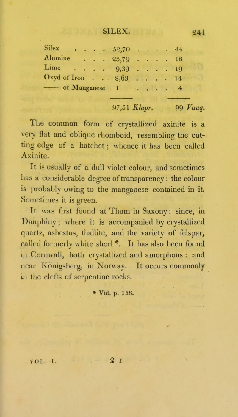 5e,70 .... 44 25,79 .... 18 9,39 .... 19 8,63 .... 14 1 .... 4 97,51 Klapr. 99 Vauq. The common form of crystallized axinite is a very flat and oblique riiomboid, resembling the cut- ting edge of a hatchet; w hence it has been called Axinite. It is usually of a dull violet colour, and sometimes has a considerable degree of transparency: the colour is probably owing to the manganese contained in it. Sometimes it is green. It was first found at Thum in Saxony; since, in Dauphiny; where it is accompanied by crystallized quartz, asbestus, tliallite, and the variety of felspar, called formerly v\ hite shorl *. It has also been found in Cornwall, both crystallized and amorphous : and near Konigsberg, in Norway. It occurs commonly in the clefts of serpentine rocks. * Vid. p. 158. Aluniiue Lime Oxyd of Iron of Manga lese VOL, 1.