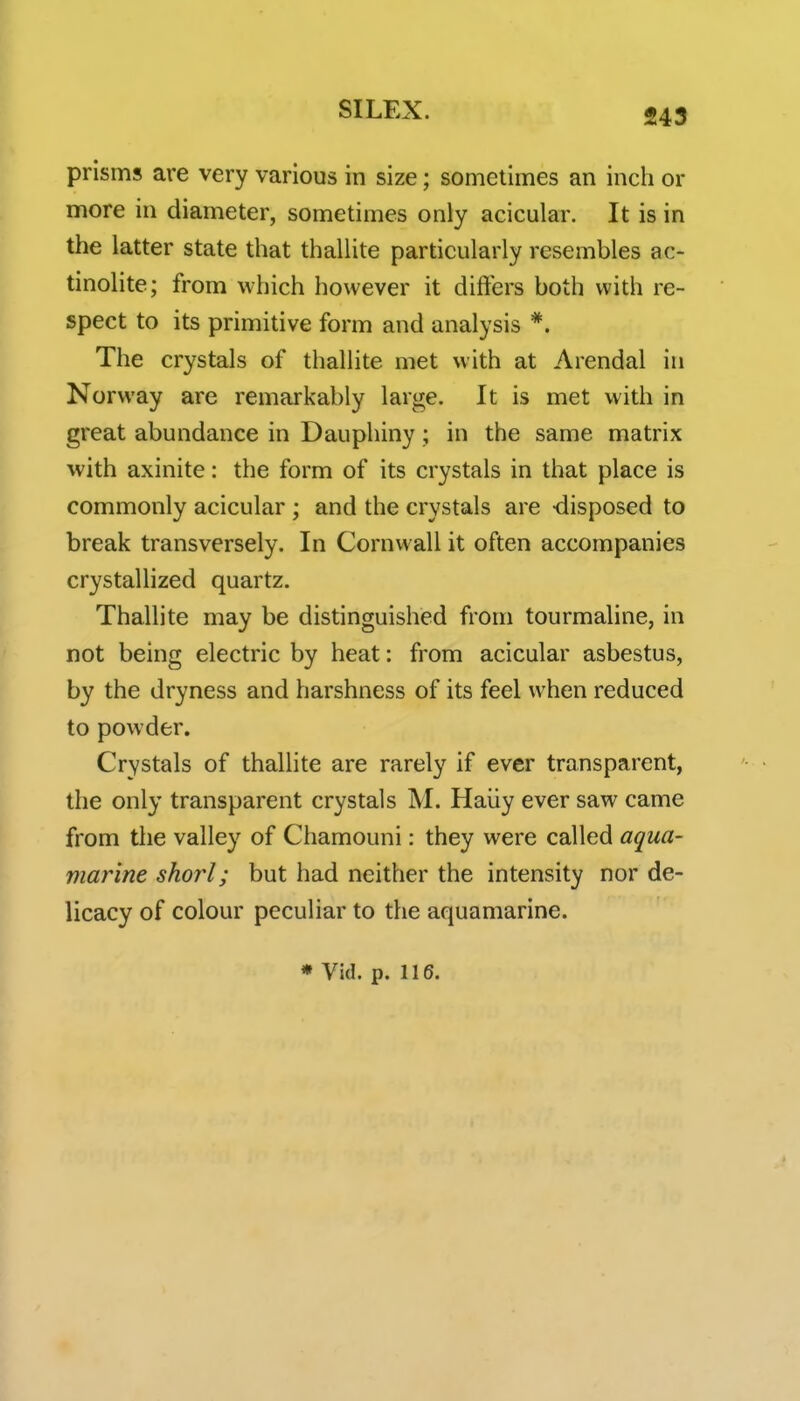 prisms are very various in size; sometimes an inch or more in diameter, sometimes only acicular. It is in the latter state that thallite particularly resembles ac- tinolite; from which however it differs both with re- spect to its primitive form and analysis *. The crystals of thallite met with at Arendal in Norway are remarkably large. It is met with in great abundance in Dauphiny; in the same matrix with axinite: the form of its crystals in that place is commonly acicular ; and the crystals are -disposed to break transversely. In Cornwall it often accompanies crystallized quartz. Thallite may be distinguished from tourmaline, in not being electric by heat: from acicular asbestus, by the dryness and harshness of its feel when reduced to powder. Crystals of thallite are rarely if ever transparent, the only transparent crystals M. Haiiy ever saw came from the valley of Chamouni: they were called aqua- marine shorl; but had neither the intensity nor de- licacy of colour peculiar to the aquamarine.