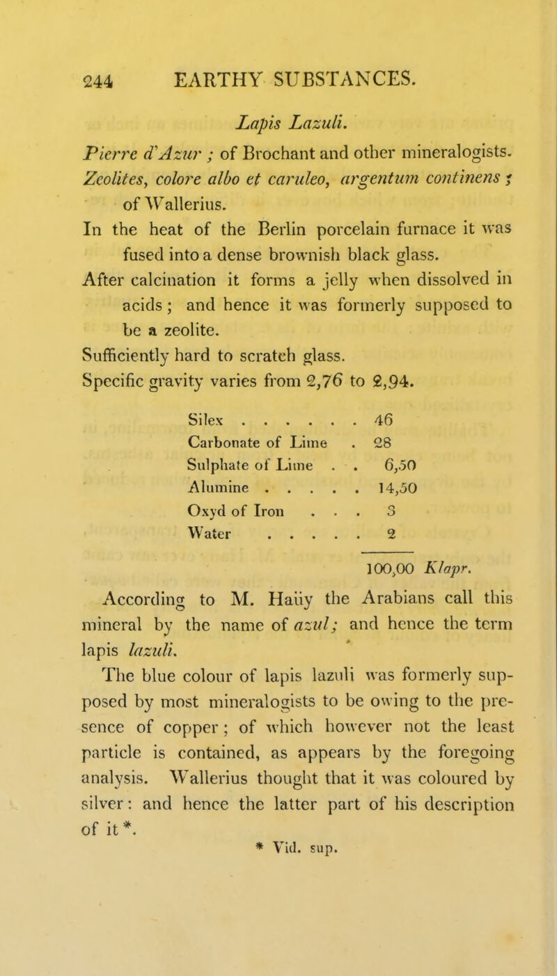 Lapis Lazuli. Pierre d'Aztir ; of Brochant and other mineralogists. ZeoUteSy coloy^e albo et cariileOy argentum continens ; of Walleriiis. In the heat of the Berlin porcelain furnace it was fused into a dense brownish black glass. After calcination it forms a jelly when dissolved in acids; and hence it was formerly supposed to be a zeolite. Sufficiently hard to scratch glass. Specific gravity varies from 2,76 to 2,94. Si lex 46 Carbonate of Lime . 28 Sulphate of Lime . . 6,.50 Alumine 14,50 Oxyd of Iron ... 3 Water 2 100,00 Klapr. According to M. Haiiy the Arabians call this mineral by the name of aziil; and hence the term lapis lazuli. The blue colour of lapis lazuli was formerly sup- posed by most mineralogists to be owing to the pre- sence of copper; of which however not the least particle is contained, as appears by the foregoing analysis. Wallerius thought that it was coloured by silver: and hence the latter part of his description of it*. * Vul. sup.