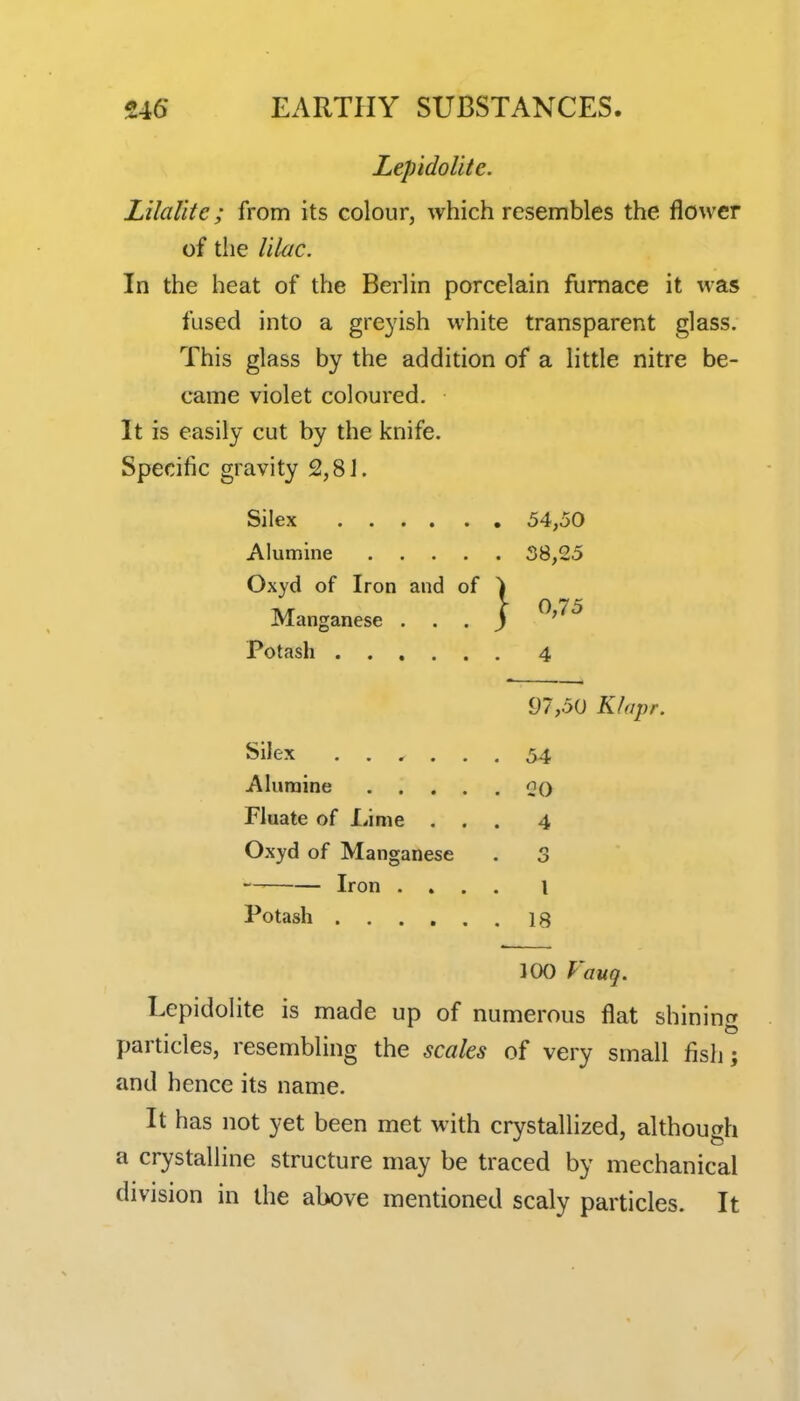 Lep'idoUte. Lilalitc; from its colour, which resembles the flower of the lilac. In the heat of the Berlin porcelain furnace it was fused into a greyish white transparent glass. This glass by the addition of a little nitre be- came violet coloured. It is easily cut by the knife. Specific gravity 2,8J. Silex 54,50 Alumine 38,25 Oxyd of Iron and of ) Tvr \ ^;75 Manganese ... J ' Potash 4 97,50 Klapr. Silex ...... 54 Alumine oq Fluate of Lime. ... 4 Oxyd of Manganese . 3 Iron .... I Potash 18 100 Vauq. Lepidolite is made up of numerous flat shining particles, resembling the scales of very small fish; and hence its name. It has not yet been met with crystallized, although a crystalline structure may be traced by mechanical division in the above mentioned scaly particles. It