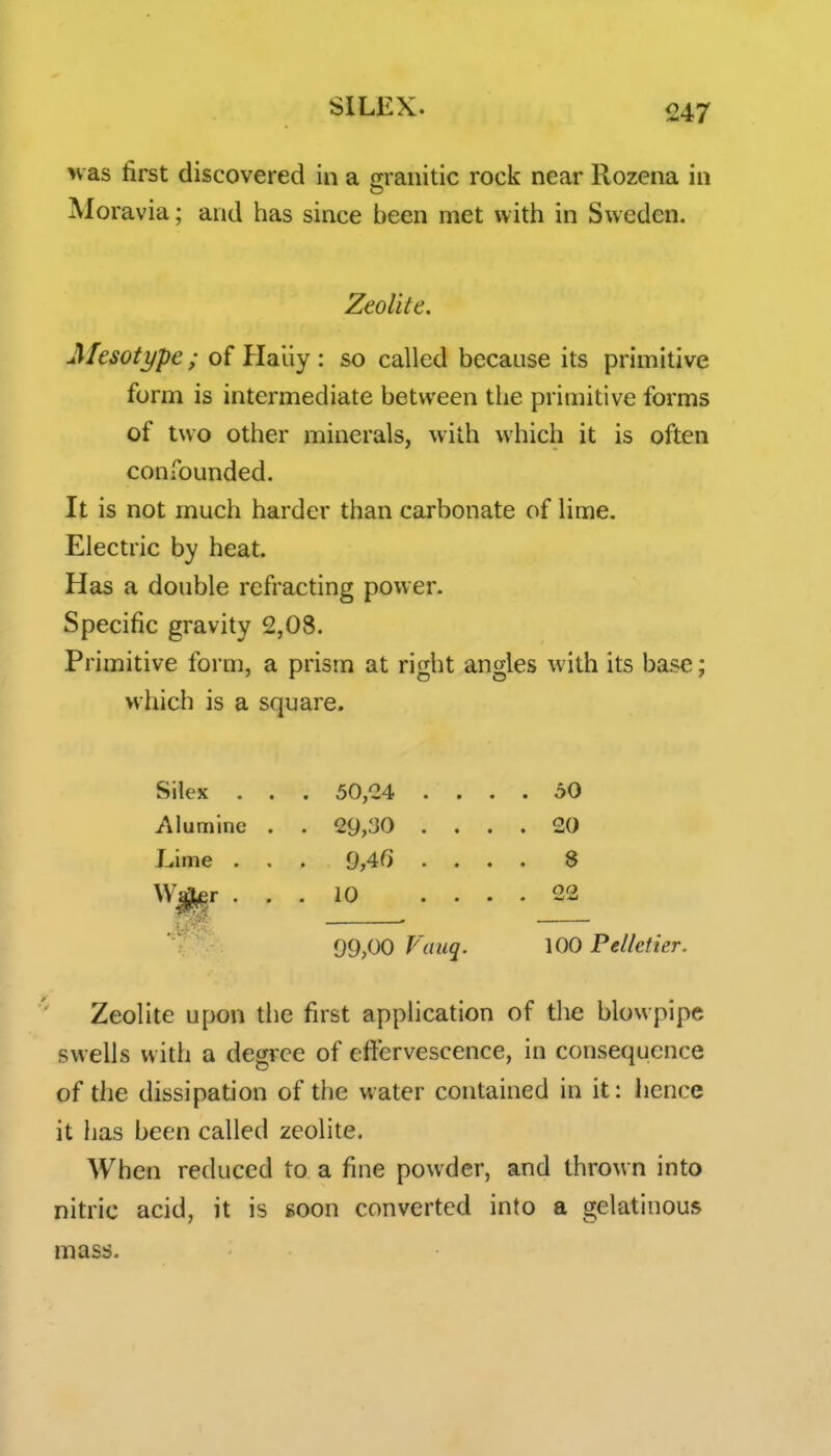 >vas first discovered in a granitic rock near Rozena in Moravia; and has since been met with in Sweden. Zeolite. Mesotype ; of Haliy : so called because its primitive form is intermediate between the primitive forms of two other minerals, with which it is often confounded. It is not much harder than carbonate of lime. Electric by heat. Has a double refracting power. Specific gravity 2,08. Primitive form, a prism at right angles with its base; which is a square. Silex . . . 50,24 . Alumine . . 29,30 . Lime . . . 9,4f) . W^^r ... 10 . 09,00 Vt Zeolite upon the first application of the blowpipe swells with a degree of eftervescence, in consequence of the dissipation of the water contained in it: hence it has been called zeolite. When reduced to a fine powder, and thrown into nitric acid, it is goon converted into a gelatinous mass. 50 20 $ mq. 100 Pelletier.