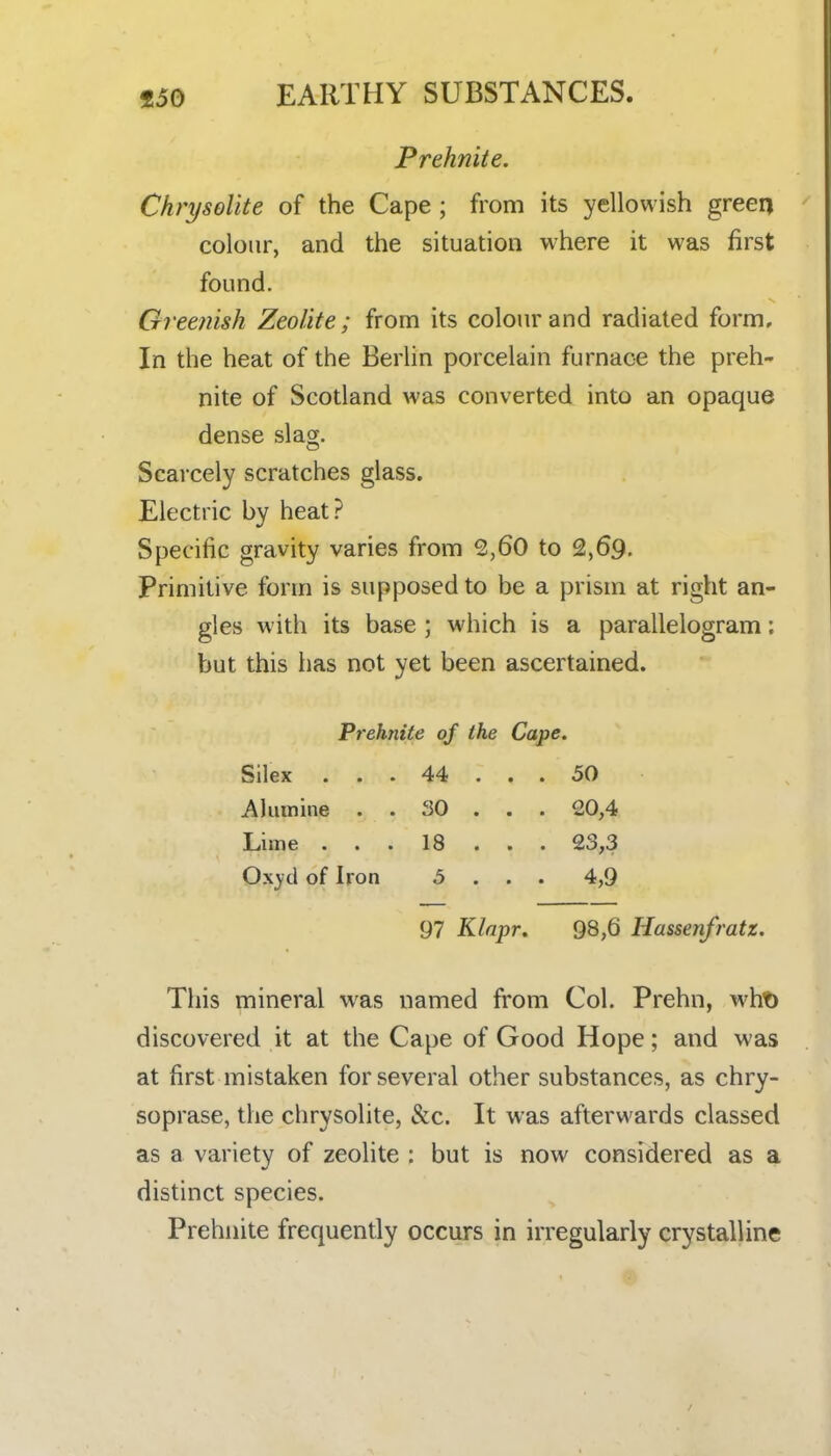 Prehnite. Chrysolite of the Cape; from its yellowish greeq colour, and the situation where it was first found. Greenish Zeolite; from its colour and radiated form. In the heat of the Berlin porcelain furnace the preh- nite of Scotland was converted into an opaque dense slag. Scarcely scratches glass. Electric by heat? Specific gravity varies from 2,60 to 2,69. Primitive form is supposed to be a prism at right an- gles with its base ; which is a parallelogram; but this has not yet been ascertained. Prehnite of the Cape. Silex ... 44 ... 50 Aliunine . . 30 . . . 20,4 Lime . . . 18 . . . 23,3 Ox3'cl of Iron 5 . . . 4,9 97 Klapr. 98,6 Hassenfratz. This mineral was named from Col. Prehn, wht) discovered it at the Cape of Good Hope; and was at first mistaken for several other substances, as chry- soprase, the chrysolite, &c. It was afterwards classed as a variety of zeolite : but is now considered as a distinct species. Prehnite frequently occurs in irregularly crystalline