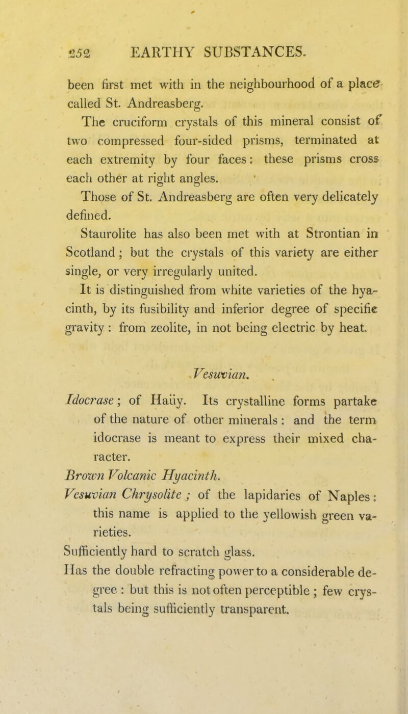 0 15^ EARTHY SUBSTANCES. been first met with in the neighbourhood of a place called St. Andreasberg. The cruciform crystals of this mineral consist of two compressed four-sided prisms, terminated at each extremity by four faces: these prisms cross each other at right angles. Those of St. Andreasberg are often very delicately defined. Staurolite has also been met with at Strontian in Scotland; but the crystals of this variety are either single, or very irregularly united. It is distinguished from white varieties of the hya- cinth, by its fusibility and inferior degree of specific gravity : from zeolite, in not being electric by heat. Vesuvicm. Idocrase; of Haliy. Its crystalline forms partake of the nature of other minerals : and the term idocrase is meant to express their mixed cha- racter. Broxvn Volcanic Hyacinth. Vesuvian Chrysolite ; of the lapidaries of Naples; this name is applied to the yellowish green va- rieties. Sufficiently hard to scratch glass. Has the double refracting power to a considerable de- gree : but this is not often perceptible ; few crys- tals being sufficiently transparent.