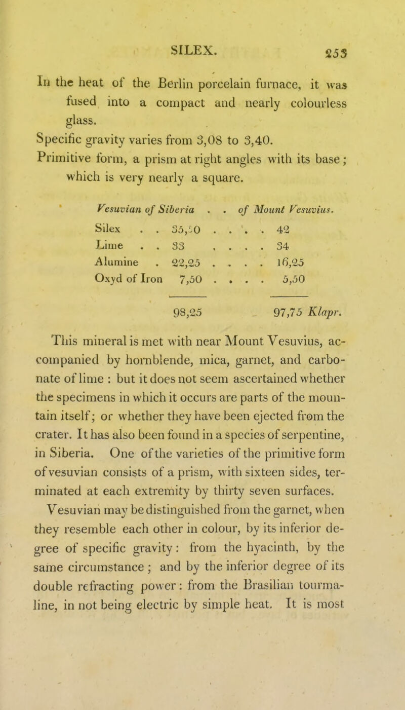 SILEX. 255 In the heat of the Berlin porcelain furnace, it was fused into a compact and nearly colourless glass. Specific gravity varies from 3,08 to 3,40. Primitive form, a prism at right angles with its base; which is very nearly a square. Vesuvian of Siberia . . of Mount Vesuvius. Silex . . 35,10 . . . . 42 Lime . . 33 .... 34 Alumine . 22,25 .... 16,25 Oxyd of Iron 7,50 .... 5,50 98,25 97,75 Klapr. This mineral is met with near Mount Vesuvius, ac- companied by hornblende, mica, garnet, and carbo- nate of lime : but it does not seem ascertained whether the specimens in which it occurs are parts of the moun- tain itself; or whether they have been ejected from the crater. It has also been found in a species of serpentine, in Siberia. One of the varieties of the primitive form of vesuvian consists of a prism, with sixteen sides, ter- minated at each extremity by thirty seven surfaces. Vesuvian mav bedistino;uished from the garnet, when they resemble each other in colour, by its inferior de- gree of specific gravity: from the hyacinth, by the same circumstance ; and by the inferior degree of its double refracting power: from the Brasilian tourma- line, in not being electric by simple heat. It is most