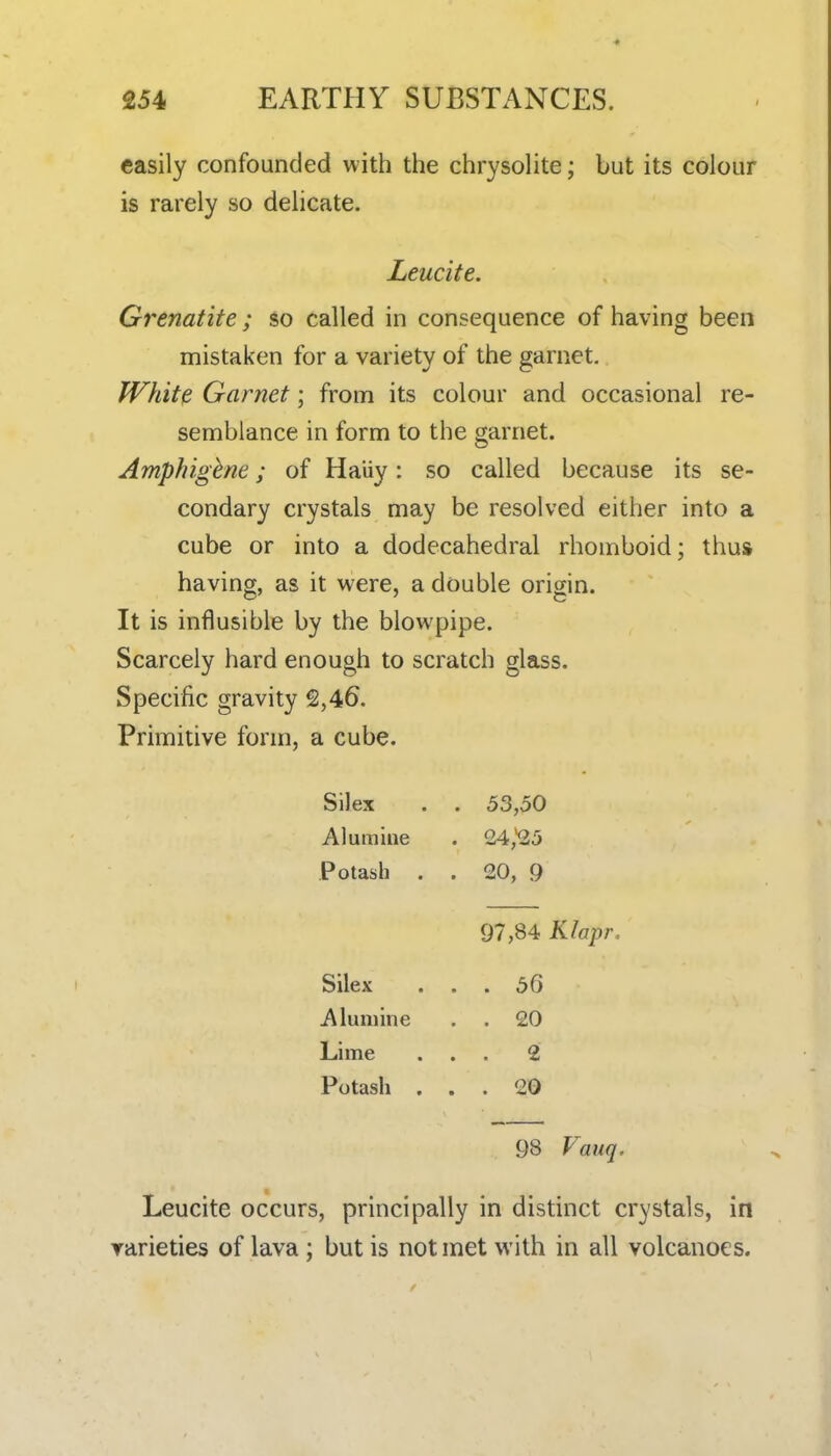 easily confounded with the chrysolite; but its colour is rarely so delicate. Leucite. Grenatite ; so called in consequence of having been mistaken for a variety of the garnet. White Garnet; from its colour and occasional re- semblance in form to the garnet. Amphigbne; of Haiiy: so called because its se- condary crystals may be resolved either into a cube or into a dodecahedral rhomboid; thus having, as it were, a double origin. It is influsible by the blowpipe. Scarcely hard enough to scratch glass. Specific gravity 2,46. Primitive form, a cube. Silex . . 53,50 Alumine . 24,'25 Potash . . 20, 9 97,84 Klapr. . 56 . 20 . 2 . 20 98 Vauq. Leucite occurs, principally in distinct crystals, in rarieties of lava ; but is not met with in all volcanoes. Silex Alumine Lime Potash , .