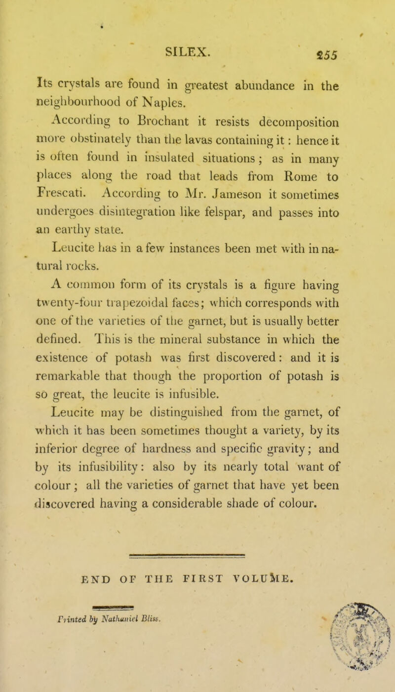 S55 Its crystals are found in greatest abundance in the neighbourhood of Naples. According to Brochant it resists decomposition more obstinately than the lavas containing it: hence it is often found in insulated situations; as in many places along the road that leads from Rome to Frescati. According to Mr. Jameson it sometimes undergoes disintegration like felspar, and passes into an earthy state. Leucite has in a few instances been met with in na- tural rocks. A common form of its crystals is a figure having twenty-four trapezoidal faces; which corresponds with one of the varieties of the garnet, but is usually better defined. This is the mineral substance in which the existence of potash was first discovered: and it is remarkable that though the proportion of potash is so great, the leucite is infusible. Leucite may be distinguished from the garnet, of which it has been sometimes thought a variety, by its inferior degree of hardness and specific gravity; and by its infusibility: also by its nearly total want of colour; all the varieties of garnet that have yet been discovered having a considerable shade of colour. END OF THE FIRST VOLU&IE. Fiinted by Nathuiiiel Bliss.