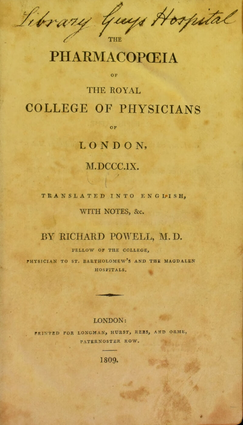 ' THE PHARMACOPGEIA OF THE ROYAL COLLEGE OF PHYSICIANS OF LONDON, M.DCCC.IX. TRANSLATED INTO ENG1>ISH, WITH NOTES, &c. BY RICHARD POWELL, M.D. TELLOW OF THE COLLEGE^ FHYSICIAN TO ST. BARTHOLOMEW'S AND THE MAGDALEN HOSPITALS. LONDON: FRINTED FOR LONGMAN, HURST, REBS, AN'D ORMt, PATERNOSTER ROW. 1809.