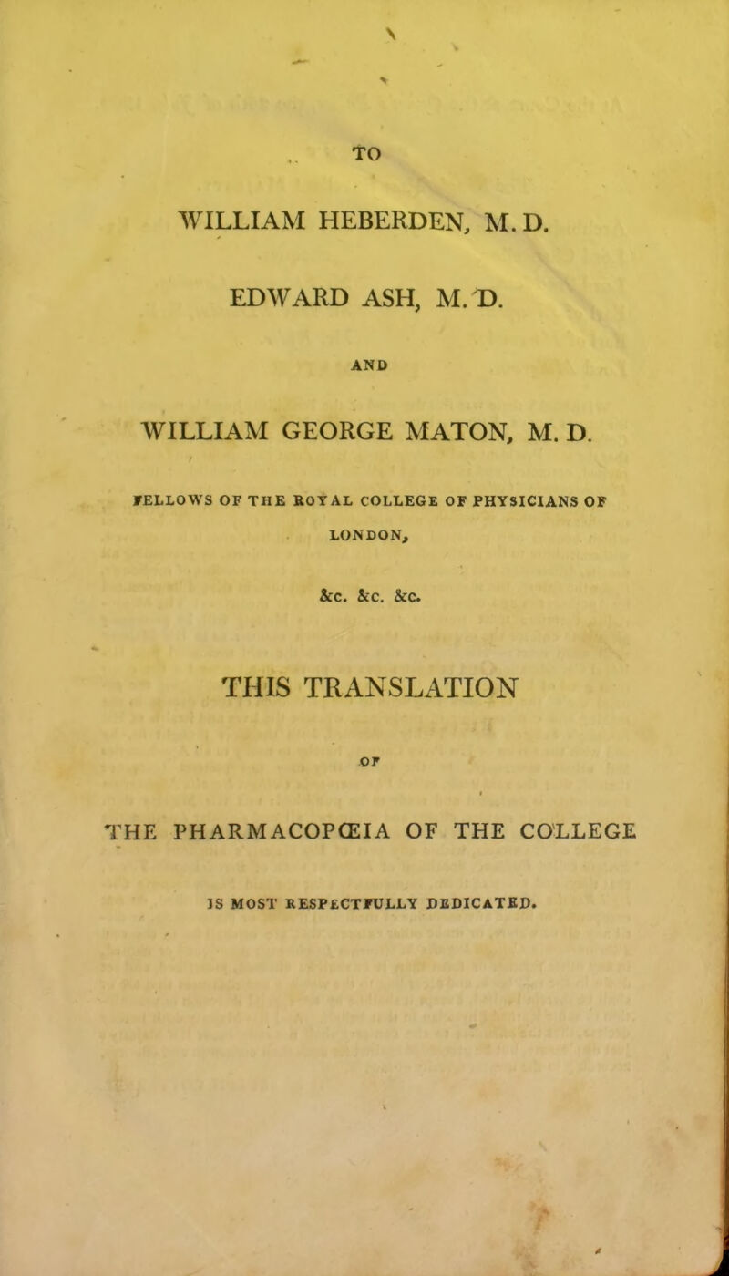 to WILLIAM HEBERDEN, M. D. EDWARD ASH, M.D. AND WILLIAM GEORGE MATON, M. D. FELLOWS OF THE BOYAL COLLEGE OF PHYSICIANS OF LONDON, &C. &C. &C. THIS TRANSLATION OP THE PHARMACOPCEIA OF THE COLLEGE IS MOST RESPECTFULLY DEDICATED.