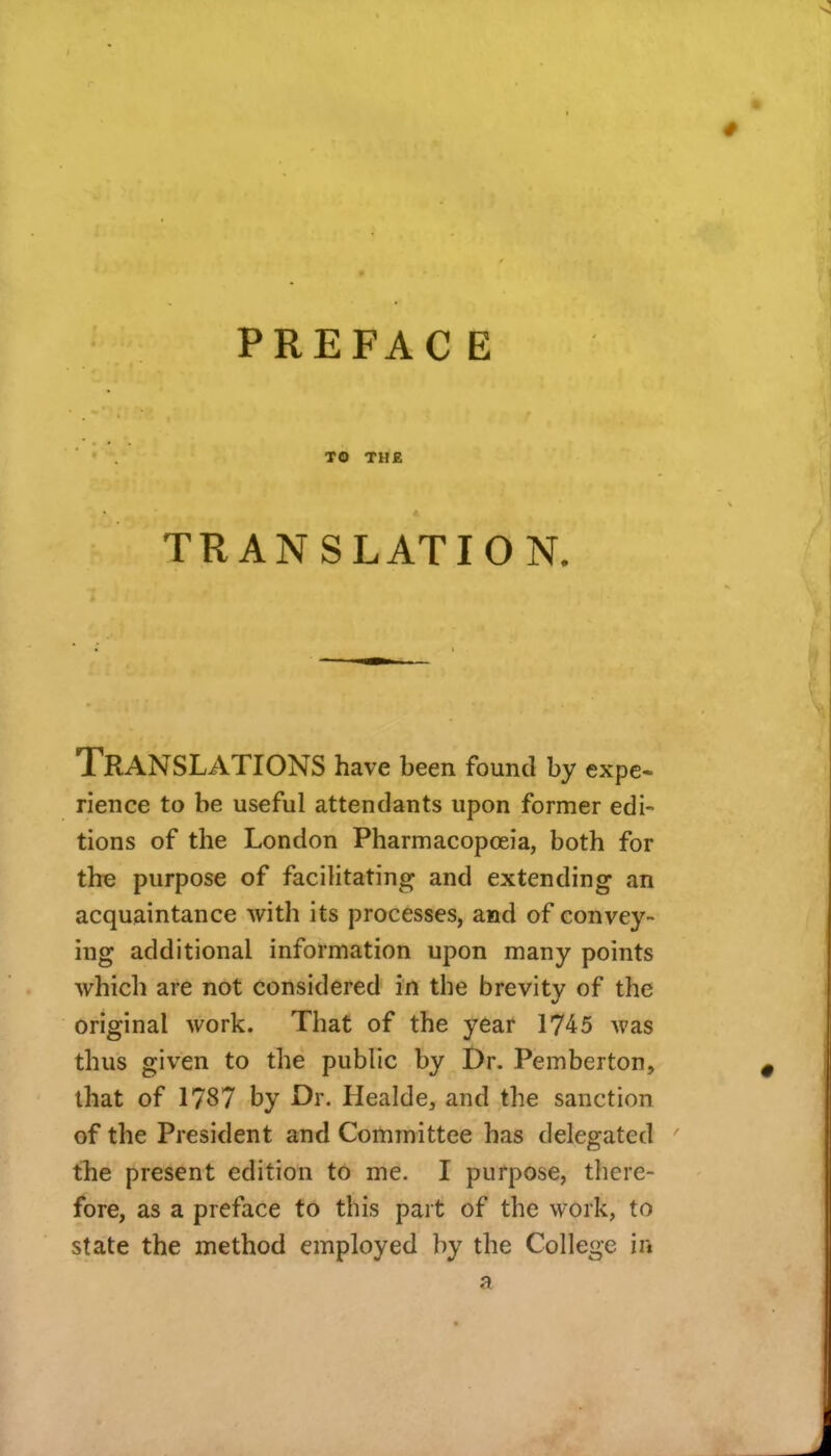 PREFAC E TO THE TRANSLATION. Translations have been found by expe- rience to be useful attendants upon former edi- tions of the London Pharmacopoeia, both for the purpose of facilitating and extending an acquaintance with its processes, and of convey- ing additional information upon many points which are not considered in the brevity of the original work. That of the year 1745 was thus given to the public by Dr. Pemberton, that of 1787 by Dr. Healde, and the sanction of the President and Committee has delegated tTie present edition to me. I purpose, there- fore, as a preface to this part of the work, to state the method employed by the College in