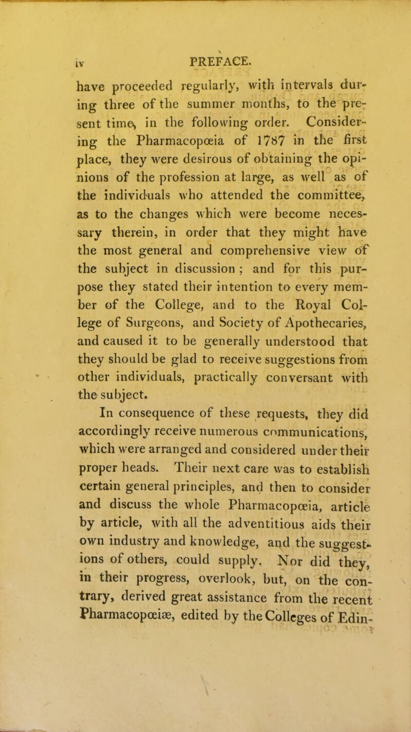 have proceeded regularly, with intervals dur- ing three of the summer months, to the pre- sent times in the following order. Consider- ing the Pharmacopoeia of 1787 in the first place, they were desirous of obtaining the opi- nions of the profession at large, as well as of the individuals who attended the committee, as to the changes which were become neces- sary therein, in order that they might have the most general and comprehensive view of the subject in discussion ; and for this pur- pose they stated their intention to every mem- ber of the College, and to the Royal Col- lege of Surgeons, and Society of Apothecaries, and caused it to be generally understood that they should be glad to receive suggestions from other individuals, practically conversant with the subject. In consequence of these requests, they did accordingly receive numerous communications, which were arranged and considered under their proper heads. Their next care was to establish certain general principles, and then to consider and discuss the whole Pharmacopoeia, article by article, with all the adventitious aids their own industry and knowledge, and the suggest- ions of others, could supply. Nor did they, in their progress, overlook, but, on the con- trary, derived great assistance from the recent Pharmacopceiae, edited by the Colleges of Edin-