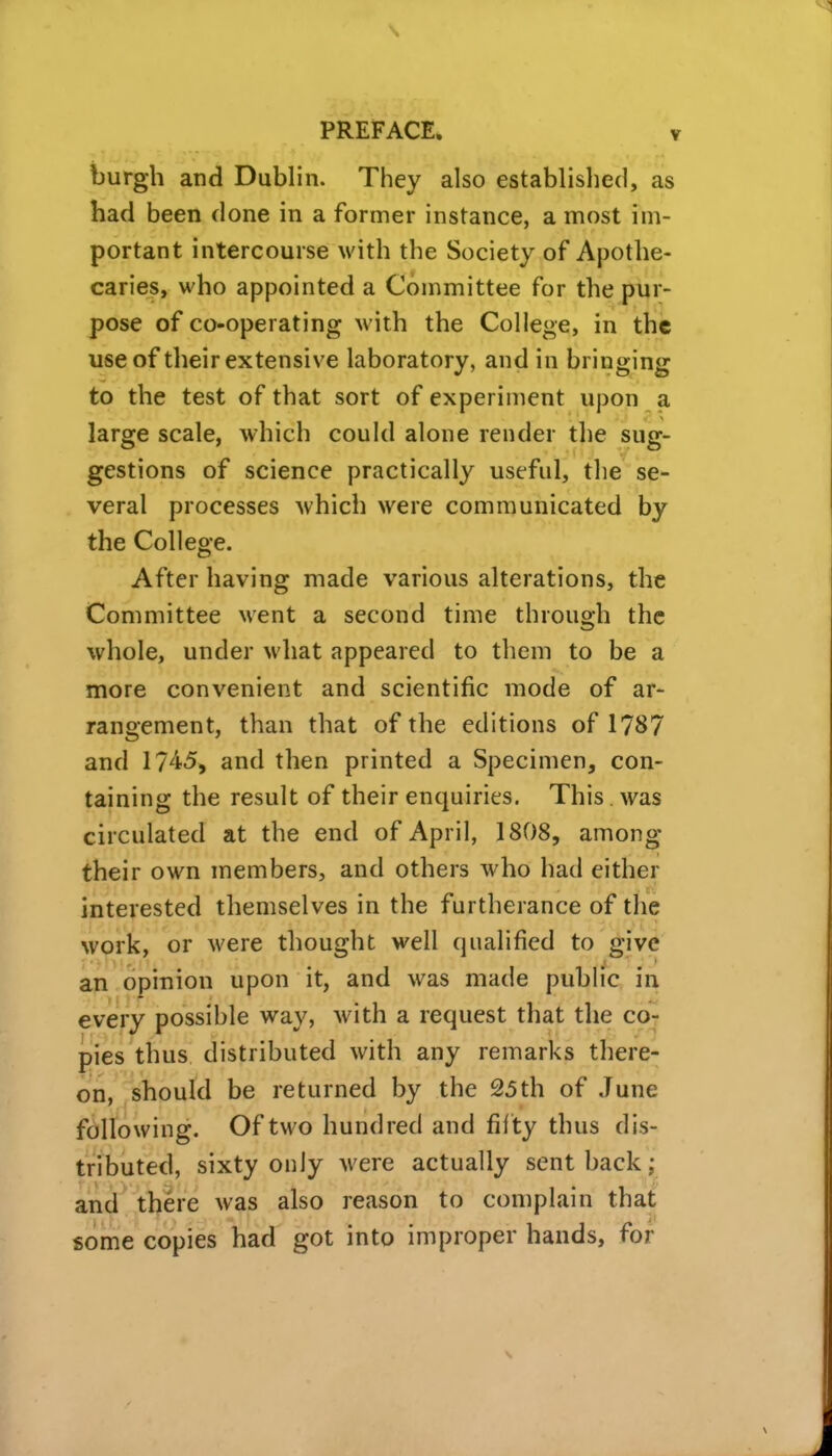 burgh and Dublin. They also established, as had been done in a former instance, a most im- portant intercourse with the Society of Apothe- caries, who appointed a Committee for the pur- pose of co-operating with the College, in the use of their extensive laboratory, and in bringing to the test of that sort of experiment upon a large scale, which could alone render the sug- gestions of science practically useful, the se- veral processes which were communicated by the College. After having made various alterations, the Committee went a second time through the whole, under what appeared to them to be a more convenient and scientific mode of ar- rangement, than that of the editions of 1787 and 1745, and then printed a Specimen, con- taining the result of their enquiries. This was circulated at the end of April, 1808, among their own members, and others who had either interested themselves in the furtherance of the work, or were thought well qualified to give aji opinion upon it, and was made public in every possible way, with a request that the co- pies thus distributed with any remarks there- on, should be returned by the 25th of June following. Of two hundred and fif ty thus dis- tributed, sixty only were actually sent back; an^ there was also reason to complain that some copies had got into improper hands, for