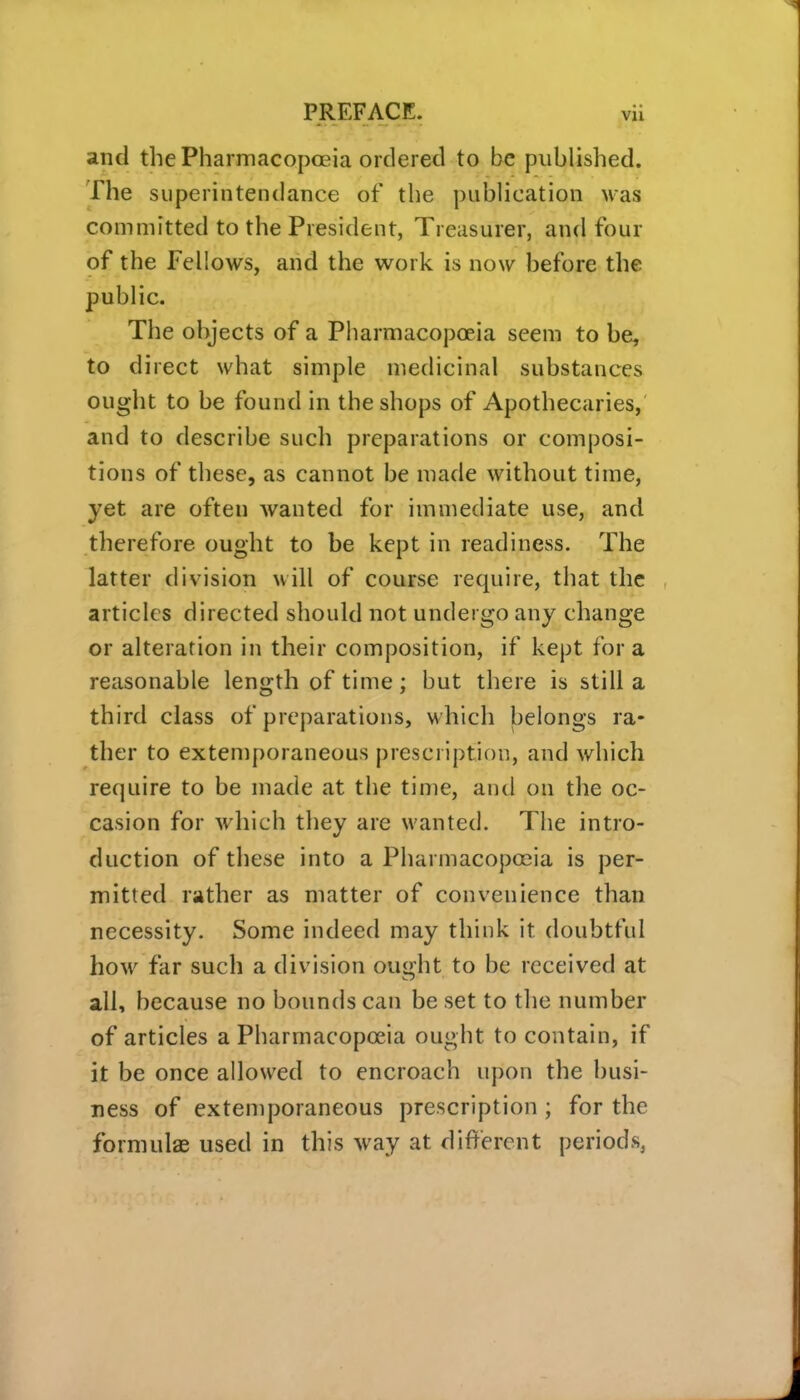 and the Pharmacopoeia ordered to be published. The superintendance of the publication was committed to the President, Treasurer, and four of the Fellows, and the work is now before the public. The objects of a Pharmacopoeia seem to be, to direct what simple medicinal substances ought to be found in the shops of Apothecaries,' and to describe such preparations or composi- tions of these, as cannot be made without time, yet are often wanted for immediate use, and therefore ought to be kept in readiness. The latter division will of course require, that the articles directed should not undergo any change or alteration in their composition, if kept for a reasonable length of time; but there is still a third class of preparations, M'hich belongs ra- ther to extemporaneous prescription, and which require to be made at the time, and on the oc- casion for which they are wanted. The intro- duction of these into a Pharmacopoeia is per- mitted rather as matter of convenience than necessity. Some indeed may think it doubtful how far such a division ought to be received at all, because no bounds can be set to the number of articles a Pharmacopoeia ought to contain, if it be once allowed to encroach upon the busi- ness of extemporaneous prescription ; for the formulae used in this way at different periods,