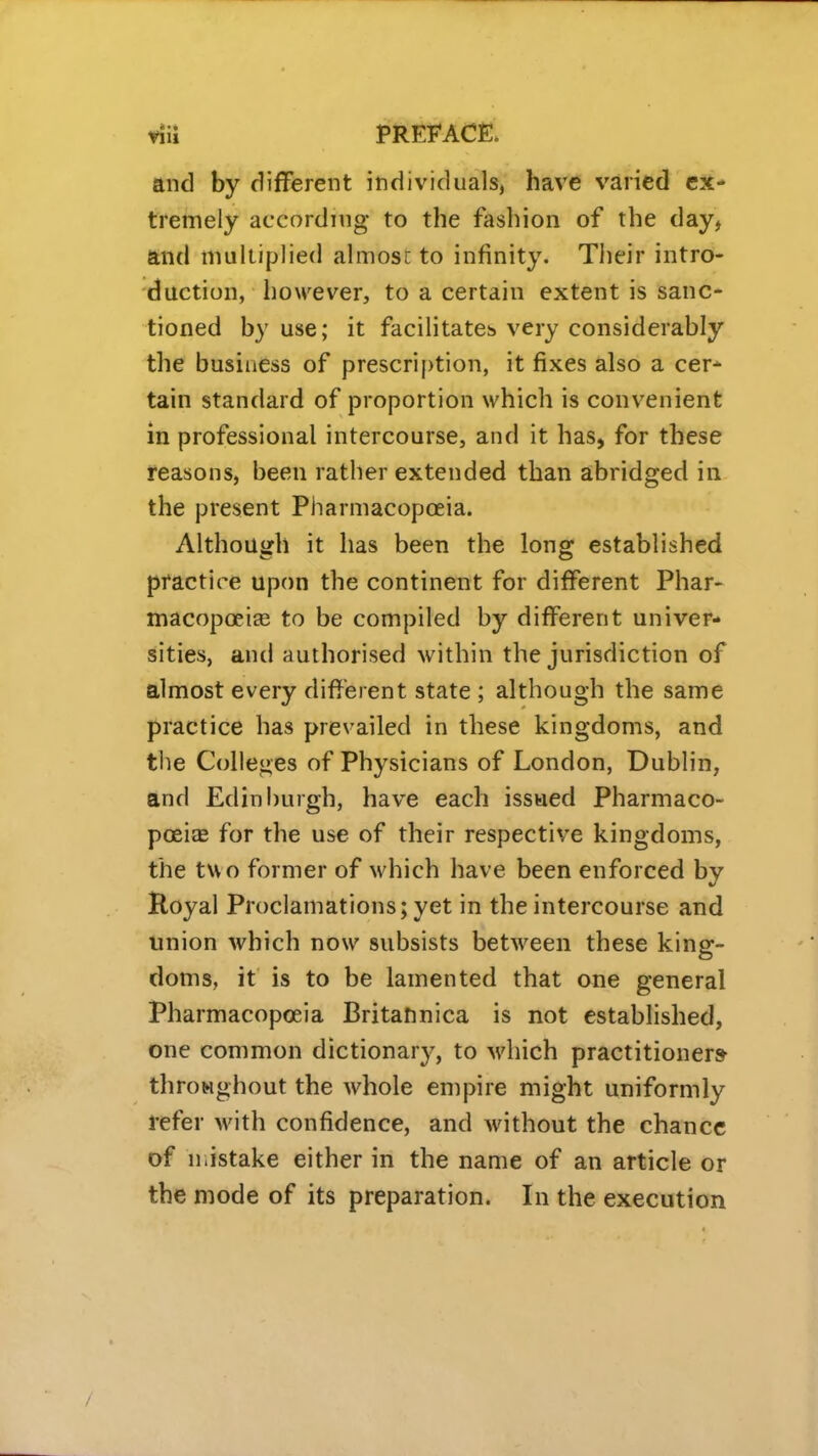 and by different individuals, have varied ex- tremely according to the fashion of the day, and muliiplied almosi; to infinity. Their intro- duction, however, to a certain extent is sanc- tioned by use; it facilitates very considerably the business of prescription, it fixes also a cer* tain standard of proportion which is convenient in professional intercourse, and it has, for these reasons, been rather extended than abridged in the present PiTarmacopoeia. Although it has been the long established practice upon the continent for different Phar- macopoeiEe to be compiled by different univer- sities, and authorised within the jurisdiction of almost every different state ; although the same practice has prevailed in these kingdoms, and the Colleges of Physicians of London, Dublin, and Edinburgh, have each issued Pharmaco- poeitE for the use of their respective kingdoms, the two former of which have been enforced by Hoyal Proclamations; yet in the intercourse and union which now subsists between these king- doms, it is to be lamented that one general Pharmacopoeia Britatinica is not established, one common dictionarj^, to which practitioner* throMghout the whole empire might uniformly refer with confidence, and without the chance of n.istake either in the name of an article or the mode of its preparation. In the execution