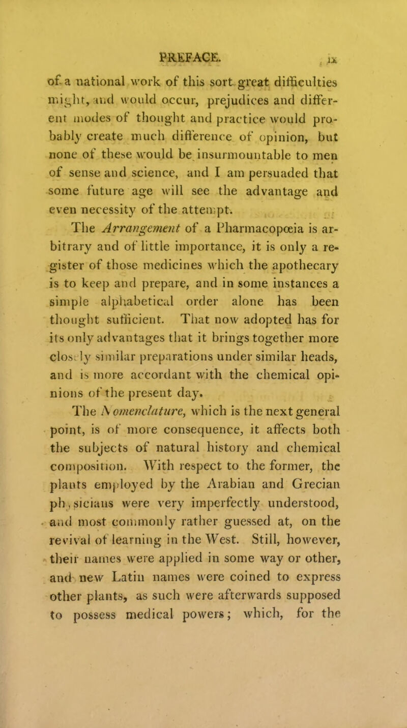 PREFACE. . ;x of-a national work of this sort great difficulties mij^ht,aiid would occur, prejudices and differ- ent modes of thought and practice would pro- bably create much difference of opinion, but none of these would be insurmountable to men of sense and science, and I am persuaded that some future age will see the advantage and even necessity of the atten.pt. The Arrangement of a Pharmacopoeia is ar- bitrary and of little importance, it is only a re- gister of those medicines which the apothecary is to keep and prepare, and in some instances a simple alpliabetical order alone has been thought sufdcient. That now adopted has for its only advantages that it brings together more clos ly similar preparations under similar heads, and i> more accordant with the chemical opi- nions of the present day. The Is omendatiire, which is the next general point, is of more consequence, it affects both the subjects of natural history and chemical composition. With respect to the former, the plants emj)loyed by the Arabian and Grecian ph , fjiciaus were very imperfectly understood, • and most commonly rather guessed at, on the revival of learning in the West. Still, however, -v their names were applied in some way or other, and new Latin names were coined to express other plants, as such were afterwards supposed to possess medical powers; which, for the