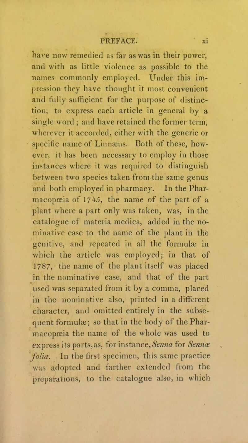 have now remedied as far as was in tlieir power, and with as little violence as possible to the naines commonly employed. Under this im- pression they have thought it most convenient and fully sufficient for the purpose of distinc- tion, to express each article in general by a single word ; and have retained the former term, wherever it accorded, either with the generic or sjjecific name of Linnaeus. Both of these, how- ever, it has been necessary to employ in those instances where it was required to distinguish between two species taken from the same genus and both employed in pharmacy. In the Phar- macopoeia of 1745, the name of the part of a plant where a part only was taken, was, in the catalogue of materia medica, added in the no- minative case to the name of the plant in the genitive, and repeated in all the formula? in which the article was employed; in that of 1787, the name of the plant itself was placed in the nominative case, and that of the part used was separated from it by a comma, placed in the nominative also, printed in a different character, and omitted entirely in the subse- quent formulae; so that in the body of the Phar- macopoeia the name of the whole was used to express its parts,a3, for instance,&7?w« for Sennce jolia. In the first specimen, this same practice was adopted and farther extended from the preparations, to the catalogue also, in which